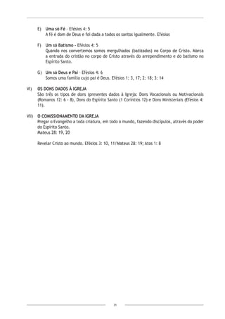 25
E)	 Uma só Fé – Efésios 4: 5
A fé é dom de Deus e foi dada a todos os santos igualmente. Efésios
F)	 Um só Batismo – Efésios 4: 5
Quando nos convertemos somos mergulhados (batizados) no Corpo de Cristo. Marca
a entrada do cristão no corpo de Cristo através do arrependimento e do batismo no
Espírito Santo.
G)	 Um só Deus e Pai – Efésios 4: 6
Somos uma família cujo pai é Deus. Efésios 1: 3, 17; 2: 18; 3: 14
VI)	 OS DONS DADOS À IGREJA
São três os tipos de dons (presentes dados à Igreja: Dons Vocacionais ou Motivacionais
(Romanos 12: 6 - 8), Dons do Espírito Santo (1 Coríntios 12) e Dons Ministeriais (Efésios 4:
11).
VII)	 O COMISSIONAMENTO DA IGREJA
Pregar o Evangelho a toda criatura, em todo o mundo, fazendo discípulos, através do poder
do Espírito Santo.
Mateus 28: 19, 20
Revelar Cristo ao mundo. Efésios 3: 10, 11/Mateus 28: 19; Atos 1: 8
 