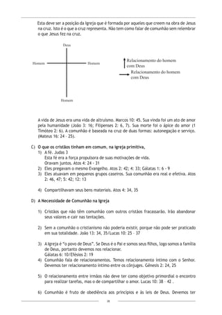 28
Relacionamento do homem
com Deus
Relacionamento do homem
com Deus
Esta deve ser a posição da Igreja que é formada por aqueles que creem na obra de Jesus
na cruz. Isto é o que a cruz representa. Não tem como falar de comunhão sem relembrar
o que Jesus fez na cruz.
A vida de Jesus era uma vida de altruísmo. Marcos 10: 45. Sua vinda foi um ato de amor
pela humanidade (João 3: 16; Filipenses 2: 6, 7). Sua morte foi o ápice do amor (1
Timóteo 2: 6). A comunhão é baseada na cruz de duas formas: autonegação e serviço.
(Mateus 16: 24 – 25).
C) 	O que os cristãos tinham em comum, na igreja primitiva,
1)	 A fé. Judas 3
	 Esta fé era a força propulsora de suas motivações de vida.
Oravam juntos. Atos 4: 24 - 31
2)	 Eles pregavam o mesmo Evangelho. Atos 2: 42; 4: 33; Gálatas 1: 6 - 9
3)	 Eles atuavam em pequenos grupos caseiros. Sua comunhão era real e efetiva. Atos
2: 46, 47; 5: 42; 12: 13
4)	 Compartilhavam seus bens materiais. Atos 4: 34, 35
D)	 A Necessidade de Comunhão na Igreja
1)	 Cristãos que não têm comunhão com outros cristãos fracassarão. Irão abandonar
seus valores e cair nas tentações.
2)	 Sem a comunhão o cristianismo não poderia existir, porque não pode ser praticado
em sua totalidade. João 13: 34, 35/Lucas 10: 25 – 37
3)	 A Igreja é “o povo de Deus”. Se Deus é o Pai e somos seus filhos, logo somos a família
de Deus, portanto devemos nos relacionar.
	 Gálatas 6: 10/Efésios 2: 19
4)	 Comunhão fala de relacionamentos. Temos relacionamento íntimo com o Senhor.
Devemos ter relacionamento íntimo entre os cônjuges. Gênesis 2: 24, 25
5)	 O relacionamento entre irmãos não deve ter como objetivo primordial o encontro
para realizar tarefas, mas o de compartilhar o amor. Lucas 10: 38 – 42 .
6)	 Comunhão é fruto de obediência aos princípios e às leis de Deus. Devemos ter
 
