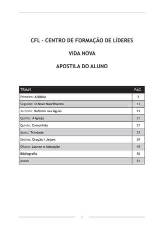 3
CFL - Centro de Formação de Líderes
Vida Nova
Apostila do Aluno
TEMAS PÁG.
Primeiro: A Bíblia 5
Segundo: O Novo Nascimento 13
Terceiro: Batismo nas Águas 19
Quarto: A Igreja 21
Quinto: Comunhão 27
Sexto: Trindade 33
Sétimo: Oração / Jejum 39
Oitavo: Louvor e Adoração 45
Bibliografia 50
Anexo 51
 