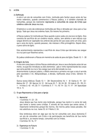 30
II) 	 A CEIA
A) Definição
A ceia é um ato de comunhão com Cristo, instituída pelo Senhor pouco antes de Sua
morte redentora, quando comemorava a Páscoa judaica, e é também chamada de
Comunhão, porque ela realmente representa a comunhão do corpo de Cristo que
celebra a obra de Jesus na cruz.
O batismo e a ceia são ordenanças instituídas por Deus e deixadas por Jesus para a Sua
Igreja. Tudo que Jesus nos ordenou fazer, Ele mesmo fez primeiro.
A Páscoa judaica foi instituída por Deus quando o povo judeu era escravo no Egito. Esta
consistia do sacrifício de um cordeiro macho, adulto, sem defeito e sem mácula cujo
sangue deveria ser aspergido nos umbrais das portas de suas casas como um sinal, para
que o anjo da morte, quando passasse, não matasse o filho primogênito. Depois disso,
o povo sairia do Egito.
Este acontecimento representou o sacrifício de Jesus Cristo que derramou seu sangue
na cruz para que fôssemos salvos.
Os judeus celebravam a Páscoa em memória da saída do povo do Egito. Êxodo 12: 1 - 28
B) Origem da Ceia
Á ceia tem como base a última Páscoa celebrada por Jesus e seus discípulos antes de sua
morte, na qual Ele introduziu os dois elementos - pão e vinho representando Seu corpo
que seria partido na cruz e Seu sangue que seria derramado na cruz.
Anteriormente à páscoa judaica, a Bíblia menciona a primeira vez que a ceia é servida
pelo sacerdote e rei, Melquisedeque, a Abraão, tipificando Jesus Cristo. Gênesis 14:
18 - 20.
Outros textos bíblicos: Êxodo 12: 1 – 28/ Deuteronômio 16: 1 – 8/ Esdras 6: 19 – 22/
Mateus 26: 17 – 30/ Marcos 14: 12 – 26/Lucas 22: 7 - 30; 24: 28 – 35/João 6: 25 - 59; 21:
1 – 14/Atos 2: 42 - 47; 20: 7/ 1 Coríntios 5: 7 - 11; 10: 14 - 22; 11: 17 – 34/ Apocalipse
19: 6 - 9.
C)	 O que Representa a Ceia para a Igreja
1)	 Memorial
1 Coríntios 11: 23 - 25
Jesus deseja que Sua morte seja lembrada, porque Sua morte é o cerne de tudo
que temos e somos como cristãos. É através de Sua morte que somos salvos. É
importante lembrarmos porque Ele morreu. Ele morreu pelos nossos pecados. Ele
nos substituiu na cruz. Isaías 53: 6/1 Pedro 2: 24.
Esta lembrança deve ser algo que nos faz ter comunhão com Jesus (koinonia) É
um ato de comunhão com Cristo e de participação nos benefícios de Sua morte
sacrificial e, ao mesmo tempo, comunhão com os irmãos.
I Coríntios 10: 16, 17
2)	 Esperança no Futuro
1 Coríntios 11: 26
 
