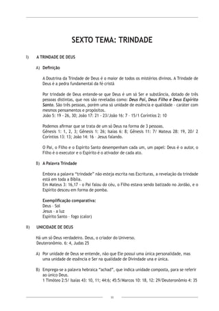 33
SEXTO TEMA: TRINDADE
I)	 A TRINDADE DE DEUS
A)	 Definição
A Doutrina da Trindade de Deus é o maior de todos os mistérios divinos. A Trindade de
Deus é a pedra fundamental da fé cristã
Por trindade de Deus entende-se que Deus é um só Ser e substância, dotado de três
pessoas distintas, que nos são reveladas como: Deus Pai, Deus Filho e Deus Espírito
Santo. São três pessoas, porém uma só unidade de essência e qualidade – caráter com
mesmos pensamentos e propósitos.
João 5: 19 - 26, 30; João 17: 21 - 23/João 16: 7 – 15/1 Coríntios 2: 10
	
Podemos afirmar que se trata de um só Deus na forma de 3 pessoas.
Gênesis 1: 1, 2, 3; Gênesis 1: 26; Isaías 6: 8; Gênesis 11: 7/ Mateus 28: 19, 20/ 2
Coríntios 13: 13; João 14: 16 – Jesus falando.
O Pai, o Filho e o Espírito Santo desempenham cada um, um papel: Deus é o autor, o
Filho é o executor e o Espírito é o ativador de cada ato.
B)	 A Palavra Trindade
	
Embora a palavra “trindade” não esteja escrita nas Escrituras, a revelação da trindade
está em toda a Bíblia.
Em Mateus 3: 16,17 - o Pai falou do céu, o Filho estava sendo batizado no Jordão, e o
Espírito desceu em forma de pomba.
Exemplificação comparativa:
Deus – Sol
Jesus – a luz
Espírito Santo – fogo (calor)
II) 	 UNICIDADE DE DEUS
	
Há um só Deus verdadeiro. Deus, o criador do Universo.
	 Deuteronômio. 6: 4, Judas 25
A)	 Por unidade de Deus se entende, não que Ele possui uma única personalidade, mas
uma unidade de essência e Ser na qualidade de Divindade una e única.
B)	 Emprega-se a palavra hebraica “achad”, que indica unidade composta, para se referir
ao único Deus.
	 1 Timóteo 2:5/ Isaías 43: 10, 11; 44:6; 45:5/Marcos 10: 18, 12: 29/Deuteronômio 4: 35
 