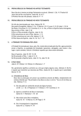 34
III)	 PROVAS BÍBLICAS DA TRINDADE NO ANTIGO TESTAMENTO
Deus fala de si mesmo no Antigo Testamento no plural. Gênesis 1: 26; 11:7/Isaías 6:8
Jesus fala do Pai e do Espírito. Isaías 48: 16; 61:1
O Profeta fala das três pessoas. Isaías 63: 9 - 11
IV)	 PROVAS BÍBLICAS DA TRINDADE NO NOVO TESTAMENTO
Os três são mencionados por Jesus. Mateus 28: 19
Nos quatro Evangelhos. Mateus 3: 16, 17/Marcos 1:9-11/Lucas 3: 21-22/João 1: 32-34
Por Paulo: 2 Coríntios 13: 13/1 Coríntios 12: 4 - 6 - Pai, o Filho e o Espírito Santo interagindo.
Deus enviou o Filho. João 3: 26
O Pai e o Filho enviando o Espírito. João 14: 26
O Pai comunicava-se com o Filho. Marcos. 1: 11
O Filho comunicava-se com o Pai. Mateus 11: 25
O Filho falava do Espírito. João 14: 16/ 16: 7 - 13
V) 	 A TRINDADE FOI ENSINADA POR JESUS
ATrindade foi ensinada por Jesus, pois, Ele, tendo sido enviado pelo Seu Pai, agora prometia
enviar o Espírito, na qualidade de Consolador (paracleto, advogado), para tomar o Seu
lugar, e para consolar, instruir e fortalecer aqueles que Jesus estava deixando.
Deus é Supremo. João 10: 29/ 14: 28
Do Pai procede o Filho. 1 João 4: 9, 14
Do Pai procede o Espírito Santo. João 14: 16, João 15: 26
VI)	 O PAI É DEUS
	 João 6: 27/ Efésios 1:2/ Efésios 4: 6/Romanos 1: 7
Pai, geralmente significa o primeiro ou o de que origina alguma coisa. (Gênesis 4: 20,21);
é aquele que transmite sua natureza aos filhos. (Isaías 64: 8); é aquele que é autoridade.
Marcos 13: 32
A)	 A Existência de Deus
	 Deus não se preocupou em provar sua existência através da Bíblia, simplesmente ele
começa dizendo que “No princípio criou Deus os céus e a terra.” Ou se crê em Deus ou
não. Hebreus 11: 6
1)	 Ele não pode ser conhecido através da lógica humana.
	 Jó 38: 1, 2 – 42: 3/Filipenses 4: 7/ Efésios 3: 19/1 Coríntios 2: 14
2)	 Ignorar a existência de Deus é insensatez.
Salmo 53: 1/ Romanos 1: 18 - 20
3)	 Não existe outro Deus verdadeiro.
	 Isaías 43: 10 - 13/Marcos 12: 29/Tiago 2: 19
4)	 Ele é incomparável e inigualável.
	 Isaías 44: 6, 7/Salmo 71: 19
 