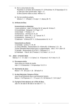 35
5)	 Ele é a única fonte de vida.
	 Provérbios 4: 23/Salmo 36:9/Jeremias 17: 13/Provérbios 14: 27/Apocalipse 21: 6
a) Tudo que é bom provém Dele. Tiago 1: 17
b) Deus sustenta todas as coisas. Hebreus 1:3
6)	 Ele tem existência própria.
	 Gênesis 1: 1 - 3/Êxodo 3: 14/João 1: 1; Mateus 28: 19.
B)	 Atributos de Deus
Incomunicáveis ou Absolutos:
1) Auto-existência - João 5: 26/Salmo 94: 8/ Isaías 40: 18/Atos 7:
2) Imutabilidade - Malaquias 3: 6/Tiago 1: 17
3) Eternidade - 1 Timóteo 1: 17
4) Onipresença – Jeremias 23: 23, 24
5) Onisciência - Salmo 139: 1 - 6; 1 Samuel 16: 7.
6) Onipotência - Jeremias 32: 17
7) Soberania – 1Crônicas 29: 11, 12/Deuteronômio 10: 14, 17
Comunicáveis ou Morais:
1) Santidade – Levítico 11: 44, 45
2) Justiça (Retidão) - Deuteronômio 32: 4/Salmo 85: 13/Romanos 3: 21 – 26
3) Amor (Bondade/Misericórdia/Graça e Longanimidade) – João 3: 16/1 João 4: 8
5) Verdade – Deuteronômio 32:4/Tito 1: 2/Romanos 3: 4
6) Fidelidade – 1 Reis 8: 56/2 Timóteo 2: 13/2 Pedro 1: 4; 3: 4, 9
VII) 	 JESUS - O FILHO É DEUS
Hebreus 1: 5 - 13/ João 1: 1-3/ Salmo 2 :6 – 9/Zacarias 2: 10,11/Atos 13: 33
A)	 Ele sempre existiu.
Jesus estava na criação do mundo.
João 1:1-3/Colossenses 1: 16/Apocalipse 1:8; 21: 6
B)	 Nascimento de Jesus
Mateus 1: 18 – 20/Lucas 1: 26 – 38/Isaías 9: 6
C)	 As duas Naturezas: Humana e Divina
Jesus foi perfeitamente Deus e perfeitamente homem.
Mateus 1: 16/Filipenses 2: 5 – 11/Lucas 2: 51, 52/Hebreus 5: 7, 8/2 João 7
D)	 O próprio Cristo declarou ser o Filho de Deus.
João 10: 36/João 8: 58/João 6: 62/João 17: 1 – 2.
 