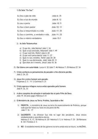36
	1) Os Sete “Eu Sou”
Eu Sou o pão da vida João 6: 35
Eu Sou a luz do mundo João 8: 12
Eu sou a porta João 10: 9
Eu Sou o bom pastor João 10: 11
Eu Sou a ressurreição e a vida João 11: 25
Eu Sou o caminho, a verdade e vida. João 11: 25
Eu Sou a videira verdadeira João 15:1
2)	 As Sete Testemunhas
a)	 O que diz, João Batista? João 1: 34
b)	 Qual a sua conclusão, Natanael? João 1: 49
c)	 O que você diz, Pedro? João 6: 69
d)	 O que você pensa Marta? João 11: 27
e)	 Qual é o seu veredito, Tomé? João 20: 28
f)	 Qual é a sua declaração, João? João 20: 31
g)	 Que dizes de ti mesmo, Jesus? João 10: 36
E)	 Ele falava com autoridade. Lucas 4: 32/João 7: 46/Mateus 7: 29/Mateus 27: 54
F)	 Cristo conhecia os pensamentos do pecador e lhe oferecia perdão.
	 João 2: 24, 25
G)	 Jesus foi o único homem sem pecado.
	 Filipenses 2: 5 – 11/ 2 Coríntios 5: 21
H)	 Cristo operava milagres nunca antes operados pelo homem.
João 9: 32, 33
I) 	 A obra completa da salvação é realizada tão só pelo Filho de Deus.
	 João 19: 30 (está pago)/Hebreus 5: 8
J)	 O Ministério de Jesus na Terra: Profeta, Sacerdote e Rei
1)	 PROFETA - o ministério de Jesus na terra foi essencialmente de Profecia, porque
tudo que Ele falava ou fazia era da parte do Pai.
João 7: 16 - 17
2)	SACERDOTE - Ao oferecer Sua vida no lugar dos pecadores, Jesus estava
estabelecendo o sacerdócio eterno.
	 Hebreus 2: 9, 17, 18/Hebreus 6: 20/ Hebreus 5: 5, 6/ Hebreus 7: 25 – 28/Romanos
8: 34/I Timóteo 2: 5
3)	REI - O estabelecimento de Seu governo na terra ainda está no futuro, no MILÊNIO,
 
