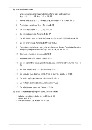 38
F)	 Atos do Espírito Santo
1)	 Unge/comissiona a Igreja para testemunhar e fazer a obra de Deus
	 Atos 1: 8; 2: 2: 1 – 13; Atos 13: 2, 4; 20: 28
2)	 Revela – Efésios 3: 3 – 5/2 Timóteo 3: 16, 17/2 Pedro 1: 3 – 4/Atos 20: 23
4)	 Perscruta a vontade de Deus 1 Coríntios 2: 10
5)	 Ele fala – Apocalipse 2: 7, 11, 29; 3: 13, 22
6)	 Ele intercede por nós. Romanos 8: 26, 27
7)	 Ele nos ensina. João 14: 26/1 Timóteo 4: 1/1 Coríntios 2: 13/Provérbios 4: 23
8) 	 Ele nos guia/conduz. Romanos 8: 14/Atos 16: 6, 7
9)	 Ele está ao nosso lado para nos ajudar/confortar/dar ânimo - Consolador (Paracleto
advogado para prestar assistência) – João 14: 16, 26; 15: 26; 16:
10)	 Convence o mundo do pecado. João 16: 8
11)	 Regenera – novo nascimento. João 3: 3 – 6
12)	 Ele nos faz lembrar o que aprendemos de Jesus (memória sobrenatural). João 14:
26
13)	 Dá dons à Igreja Atos 2: 4 – 6/1 Coríntios 12: 1 – 11
14) 	 Ele produz o fruto da graça cristã (Fruto do Espírito) Gálatas 5: 22 23.
15)	 Ele batiza no Corpo de Cristo. 1 Coríntios 12: 12 – 14
16) 	 Ele vivificará o corpo do crente. Romanos 8: 11, 23
17) 	 Ele sela (penhor, garantia). Efésios 1: 13, 14
G)	 O que se Pode Fazer ao Espírito como Atitudes Erradas
1)	 Rebelar e entristecer. Isaías 63: 10/Efésios 4: 30
2)	 Mentir. Atos 5: 3
3)	 Blasfemar contra Ele. Mateus 12: 31 - 32
 