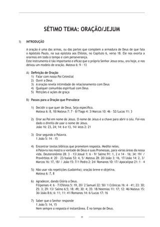 39
SÉTIMO TEMA: ORAÇÃO/JEJUM
I)	 INTRODUÇÃO
	
	 A oração é uma das armas, ou das partes que compõem a armadura de Deus de que fala
o Apóstolo Paulo, na sua epístola aos Efésios, no Capítulo 6, verso 18. Ele nos exorta a
orarmos em todo o tempo e com perseverança.
Este instrumento é tão importante e eficaz que o próprio Senhor Jesus orou, ora hoje, e nos
deixou um modelo de oração. Mateus 6: 9 - 13
A)	 Definição de Oração
1)	 Falar com nosso Pai Celestial
2)	 Ouvir a Deus
3)	 A oração revela intimidade de relacionamento com Deus
4)	 Qualquer comunhão espiritual com Deus
5) 	 Petições e ações de graça
B)	 Passos para a Oração que Prevalece
1)	 Decidir o que quer de Deus. Seja específico.
Mateus 6: 8, 18/Mateus 7: 7 – 8/Tiago 4: 3/Marcos 10: 46 – 52/Lucas 11: 3
2)	 Orar ao Pai em nome de Jesus. O nome de Jesus é a chave para abrir o céu. Foi-nos
dado o direito de usar o nome de Jesus.
João 16: 23, 24; 14: 6 e 13, 14/ Atos 2: 21
3)	 Orar segundo a Palavra.
1 João 5: 14 – 15
	
4)	 Encontrar textos bíblicos que prometem resposta. Medite neles.
A Palavra nos mostra a vontade de Deus e suas Promessas, para várias áreas da nossa
vida. Deuteronômio 28: 3 – 13/Josué 1: 6 - 9/ Salmo 91: 1, 2 e 14 – 16; 34: 19/ /
Provérbios 4: 20 – 23/Isaías 53: 4, 5/ Mateus 28: 20/João 3: 16, 17/João 14: 2, 3/
Marcos 16: 17, 18/ / João 15: 7/1 Pedro 2: 24/ Romanos 10: 17/ Apocalipse 21: 1 – 4
5)	 Não usar vãs repetições (Ladainha); oração breve e objetiva.
Mateus 6: 7, 8
6)	 Agradecer, dando Glória a Deus.
Filipenses 4: 6 – 7/Efésios 5: 19, 20/ 2 Samuel 22: 50/ 1 Crônicas 16: 4 – 41; 23: 30;
25: 3; 29: 13/ Salmo 6:5; 18: 49; 30: 4; 35: 18/Neemias 11: 17; 12: 46/Mateus 15:
36/João 8:6; 6: 11; 11: 41/Romanos 14: 6/Lucas 17: 16
7) 	 Saber que o Senhor responde
1 João 5: 14, 15
Nem sempre a resposta é instantânea. É no tempo de Deus.
 