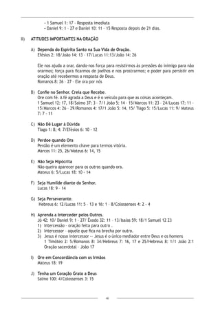 40
- 1 Samuel 1: 17 - Resposta imediata
- Daniel 9: 1 – 27 e Daniel 10: 11 – 15 Resposta depois de 21 dias.
II)	 ATITUDES IMPORTANTES NA ORAÇÃO
A)	 Dependa do Espírito Santo na Sua Vida de Oração.
Efésios 2: 18/João 14: 13 – 17/Lucas 11:13/João 14: 26
Ele nos ajuda a orar, dando-nos força para resistirmos às pressões do inimigo para não
orarmos; força para ficarmos de joelhos e nos prostrarmos; e poder para persistir em
oração até recebermos a resposta de Deus.
Romanos 8: 26 – 27 – Ele ora por nós
B)	 Confie no Senhor. Creia que Recebe.
Ore com fé. A fé agrada a Deus e é o veículo para que as coisas aconteçam.
1 Samuel 12: 17, 18/Salmo 37: 3 – 7/1 João 5: 14 – 15/Marcos 11: 23 – 24/Lucas 17: 11 –
15/Marcos 4: 26 – 29/Romanos 4: 17/1 João 5: 14, 15/ Tiago 5: 15/Lucas 11: 9/ Mateus
7: 7 - 11
C)	 Não Dê Lugar à Dúvida
Tiago 1: 8; 4: 7/Efésios 6: 10 - 12
D)	 Perdoe quando Ora
Perdão é um elemento chave para termos vitória.
Marcos 11: 25, 26/Mateus 6: 14, 15
E)	 Não Seja Hipócrita
	 Não queira aparecer para os outros quando ora.
Mateus 6: 5/Lucas 18: 10 - 14
F)	 Seja Humilde diante do Senhor.
Lucas 18: 9 – 14
G)	 Seja Perseverante.
Hebreus 6: 12/Lucas 11: 5 – 13 e 16: 1 – 8/Colossenses 4: 2 - 4
H)	 Aprenda a Interceder pelos Outros.
Jó 42: 10/ Daniel 9: 1 – 27/ Êxodo 32: 11 – 13/Isaías 59: 18/1 Samuel 12 23
1)	 Intercessão – oração feita para outro .
2)	 Intercessor – aquele que fica na brecha por outro.
3)	 Jesus é nosso intercessor -– Jesus é o único mediador entre Deus e os homens
1 Timóteo 2: 5/Romanos 8: 34/Hebreus 7: 16, 17 e 25/Hebreus 8: 1/1 João 2:1
Oração sacerdotal – João 17
I)	 Ore em Concordância com os Irmãos
Mateus 18: 19
J)	 Tenha um Coração Grato a Deus
Salmo 100: 4/Colossenses 3: 15
 
