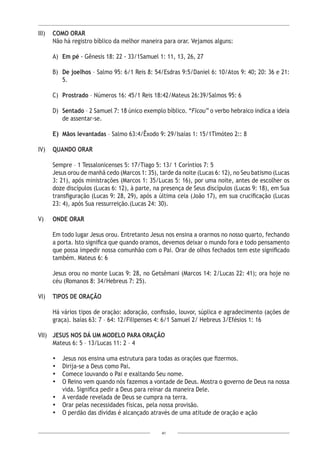 41
III)	 COMO ORAR
Não há registro bíblico da melhor maneira para orar. Vejamos alguns:
A)	 Em pé - Gênesis 18: 22 - 33/1Samuel 1: 11, 13, 26, 27
B)	 De joelhos – Salmo 95: 6/1 Reis 8: 54/Esdras 9:5/Daniel 6: 10/Atos 9: 40; 20: 36 e 21:
5.
C)	 Prostrado – Números 16: 45/1 Reis 18:42/Mateus 26:39/Salmos 95: 6
D)	 Sentado – 2 Samuel 7: 18 único exemplo bíblico. “Ficou” o verbo hebraico indica a ideia
de assentar-se.
E)	 Mãos levantadas – Salmo 63:4/Êxodo 9: 29/Isaías 1: 15/1Timóteo 2:: 8
IV)	 QUANDO ORAR
Sempre – 1 Tessalonicenses 5: 17/Tiago 5: 13/ 1 Coríntios 7: 5
Jesus orou de manhã cedo (Marcos 1: 35), tarde da noite (Lucas 6: 12), no Seu batismo (Lucas
3: 21), após ministrações (Marcos 1: 35/Lucas 5: 16), por uma noite, antes de escolher os
doze discípulos (Lucas 6: 12), à parte, na presença de Seus discípulos (Lucas 9: 18), em Sua
transfiguração (Lucas 9: 28, 29), após a última ceia (João 17), em sua crucificação (Lucas
23: 4), após Sua ressurreição.(Lucas 24: 30).
V)	 ONDE ORAR
	
	 Em todo lugar Jesus orou. Entretanto Jesus nos ensina a orarmos no nosso quarto, fechando
a porta. Isto significa que quando oramos, devemos deixar o mundo fora e todo pensamento
que possa impedir nossa comunhão com o Pai. Orar de olhos fechados tem este significado
também. Mateus 6: 6
	 Jesus orou no monte Lucas 9: 28, no Getsêmani (Marcos 14: 2/Lucas 22: 41); ora hoje no
céu (Romanos 8: 34/Hebreus 7: 25).
VI)	 TIPOS DE ORAÇÃO
Há vários tipos de oração: adoração, confissão, louvor, súplica e agradecimento (ações de
graça). Isaías 63: 7 – 64: 12/Filipenses 4: 6/1 Samuel 2/ Hebreus 3/Efésios 1: 16
VII)	 JESUS NOS DÁ UM MODELO PARA ORAÇÃO
Mateus 6: 5 – 13/Lucas 11: 2 – 4
•	 Jesus nos ensina uma estrutura para todas as orações que fizermos.
•	 Dirija-se a Deus como Pai.
•	 Comece louvando o Pai e exaltando Seu nome.
•	 O Reino vem quando nós fazemos a vontade de Deus. Mostra o governo de Deus na nossa
vida. Significa pedir a Deus para reinar da maneira Dele.
•	 A verdade revelada de Deus se cumpra na terra.
•	 Orar pelas necessidades físicas, pela nossa provisão.
•	 O perdão das dívidas é alcançado através de uma atitude de oração e ação
 