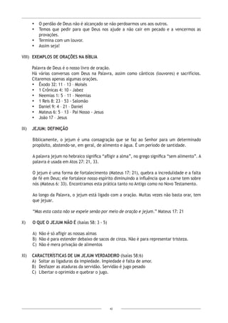 42
•	 O perdão de Deus não é alcançado se não perdoarmos uns aos outros.
•	 Temos que pedir para que Deus nos ajude a não cair em pecado e a vencermos as
provações.
•	 Termina com um louvor.
•	 Assim seja!
VIII)	 EXEMPLOS DE ORAÇÕES NA BÍBLIA
Palavra de Deus é o nosso livro de oração.
Há várias conversas com Deus na Palavra, assim como cânticos (louvores) e sacrifícios.
Citaremos apenas algumas orações.
•	 Êxodo 32: 11 – 13 – Moisés
•	 1 Crônicas 4: 10 - Jabez
•	 Neemias 1: 5 – 11 – Neemias
•	 1 Reis 8: 23 – 53 - Salomão
•	 Daniel 9: 4 – 21 – Daniel
•	 Mateus 6: 5 – 13 – Pai Nosso - Jesus
•	 João 17 – Jesus
IX)	 JEJUM: DEFINIÇÃO
Biblicamente, o jejum é uma consagração que se faz ao Senhor para um determinado
propósito, abstendo-se, em geral, de alimento e água. É um período de santidade.
A palavra jejum no hebraico significa “afligir a alma”, no grego significa “sem alimento”. A
palavra é usada em Atos 27: 21, 33.
O jejum é uma forma de fortalecimento (Mateus 17: 21), quebra a incredulidade e a falta
de fé em Deus; ele fortalece nosso espírito diminuindo a influência que a carne tem sobre
nós (Mateus 6: 33). Encontramos esta prática tanto no Antigo como no Novo Testamento.
Ao longo da Palavra, o jejum está ligado com a oração. Muitas vezes não basta orar, tem
que jejuar.
“Mas esta casta não se expele senão por meio de oração e jejum.” Mateus 17: 21
X)	 O QUE O JEJUM NÃO É (Isaías 58: 3 - 5)
A)	 Não é só afligir as nossas almas
B)	 Não é para estender debaixo de sacos de cinza. Não é para representar tristeza.
C)	 Não é mera privação de alimentos
XI)	 CARACTERÍSTICAS DE UM JEJUM VERDADEIRO (Isaías 58:6)
A)	 Soltar as ligaduras da impiedade. Impiedade é falta de amor.
B)	 Desfazer as ataduras da servidão. Servidão é jugo pesado
C)	 Libertar o oprimido e quebrar o jugo.
 