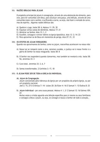 43
XII)	 RAZÕES BÍBLICAS PARA JEJUAR
O propósito principal do jejum é consagração, através de uma abstenção de alimento, para
orar, para ter comunhão com Deus, para alcançar uma graça, uma bênção, através de uma
comunhão maior com o senhor, crucificando a carne, ou seja, não fazer a vontade da carne,
mas do espírito.. Algumas razões bíblicas são:
A)	 Quebrar o jugo. Isaías 58: 6; Mateus 11: 29, 30
B)	 Expulsar certas castas de demônios. Mateus 17: 21
C)	 Ministrar ao Senhor. Atos 13: 1, 2
D)	 Escolher, consagrar e enviar líderes na Igreja Apostólica. Atos 13: 3; 14: 23
E)	 Para aproximar-se de Deus em momentos de perigo. Atos 27: 21, 33
XIII)	 OS EFEITOS DO JEJUM VERDADEIRO.
Quando nos aproximamos do Senhor, como no jejum, maravilhas acontecem na nossa vida:
A)	 Nossa luz se romperá como a alva, seremos curados, a justiça vai à nossa frente e a
glória do Senhor na nossa retaguarda. Isaías 58: 8
B)	 O Senhor nos responderá quando clamarmos, mas também se revelará a nós. Isaías 58:
9a; Jeremias 33: 3
C)	 Cura total. Jeremias 33: 3, 6, 7
D)	 Somos transformados. 2 Coríntios 3: 17, 18
XIV)	 O JEJUM PODE SER DE TODA A IGREJA OU INDIVIDUAL
A)	 Jejum da Congregação
Jejum conclamado pela liderança da Igreja por um propósito da própria Igreja, ou por
um propósito nacional.
Joel 2: 15, 27/2 Crônicas 7: 14/ Juízes 20: 26/Ester 4: 16/2 Samuel 1: 12/Esdras 8: 23
B)	 Jejum Individual - por uma causa pessoal. Mateus 4: 1, 2/ 2 Samuel 12: 16/Salmos 109:
24
Muitas vezes o cristão aguarda uma bênção específica para si mesmo ou seus familiares
e consagra a Deus o jejum, ou seja, se consagra e busca o Senhor de todo o coração..
 