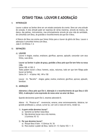 45
OITAVO TEMA: LOUVOR E ADORAÇÃO
I)	 INTRODUÇÃO
Louvar e adorar ao Senhor deve ser um estado constante do crente. Deve ser uma atitude
do coração. E esta atitude pode ser expressa de várias maneiras, através da música, da
dança, das palmas, instrumentos, mas principalmente através de uma vida de santidade,
de comunhão com Deus, de gratidão e reconhecimento de que Ele é Deus.
A Palavra de Deus nos ensina que fomos feitos para o louvor da glória de Deus. Louvor e
adoração é comunhão íntima com Deus.
João 4: 23/Efésios 1: 6
II)	 DEFINIÇÕES
A)	 LOUVOR
Louvar é elogiar, exaltar, enaltecer, glorificar, aprovar, aplaudir, concordar com seus
feitos, suas obras.
Louvor ao Senhor é ações de graça, gratidão a Deus pelo que Ele tem feito na nossa
vida.
Salmo 100: 4/150: 2
Todos podem louvar a Deus: homens, anjos, natureza, todo ser que tem fôlego pode
louvar ao Senhor.
Salmo 34: 1 – 4/Salmo 148, 149 e 150
Louvar – lit. “Barulho” – elogiar, gabar, exaltar, enaltecer, glorificar, aprovar, aplaudir,
bendizer.
B)	 ADORAÇÃO
Adoramos a Deus pelo que Ele é. Adoração é o reconhecimento do que Deus é (EU
SOU). A adoração é uma expressão do nosso amor ao amor de Deus.
Quando declaramos quem Ele é, estamos adorando-O.
Adorar – lit. “Prostrar-se” – reverenciar, venerar, amar extremosamente, idolatrar, ter
grande predileção a, cultuar, curvar-se, cair com o rosto em terra, render-se.
1)	 A quem então devemos louvar?
a)	 Somente ao Senhor nosso Deus
b)	 Não devemos louvar-nos a nós mesmos.
2 Coríntios 10: 12
2)	 Por que devemos louvar?
a)	 Porque Deus é bom. 1 Crônicas 16: 34
b)	 Para exaltar o poder de Deus. Salmo 21: 13 /Salmo 103: 1 - 5
 
