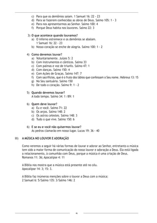 46
c)	 Para que os demônios saiam. 1 Samuel 16: 22 - 23
d)	 Para se fazerem conhecidas as obras de Deus. Salmo 105: 1 - 3
e)	 Para nos apresentarmos ao Senhor. Salmo 100: 4
f)	 Porque Deus habita nos louvores. Salmo 22: 3
 3)	 O que acontece quando louvamos?
a)	 O inferno estremece e os demônios se abalam.
1 Samuel 16: 22 - 23
b)	 Nosso coração se enche de alegria. Salmo 100: 1 - 2
4)	 Como devemos louvar?
a)	 Voluntariamente. Juízes 5: 2
b)	 Com instrumentos e cânticos. Salmo 33
c)	 Com palmas e voz de triunfo. Salmo 47: 1
d)	 Com danças. Salmo 150: 4
e)	 Com Ações de Graças. Salmo 147: 7
f)	 Com sacrifícios, que é o fruto dos lábios que confessam o Seu nome. Hebreus 13: 15
g)	 No Seu santuário. Salmo 150
h)	 De todo o coração. Salmo 9: 1 - 2
5)	 Quando devemos louvar?
A todo tempo. Salmo 34: 1 /89: 1
6)	 Quem deve louvar?
a)	 Eu e você. Salmo 71: 22
b)	 Os anjos. Salmo 148: 2
c)	 Os astros celestes. Salmo 148: 3
d)	 Tudo o que vive. Salmo 150: 6
6)	 E se eu e você não quisermos louvar?
As pedras clamarão em nosso lugar. Lucas 19: 36 - 40
III)	 A MÚSICA NO LOUVOR E ADORAÇÃO
Como veremos a seguir há várias formas de louvar e adorar ao Senhor, entretanto a música
tem sido a maior forma de comunicação do nosso louvor e adoração a Deus. Ela está ligada
a relacionamento, à comunhão com Deus, porque a música é uma criação de Deus.
Romanos 11: 36; Apocalipse 4: 11
A Bíblia nos mostra que a música está presente até no céu.
Apocalipse 14: 3; 15: 3.
A Bíblia faz inúmeras menções sobre o louvor a Deus com a música:
2 Samuel 6: 5/Salmo 135: 3/Salmo 146: 2
 