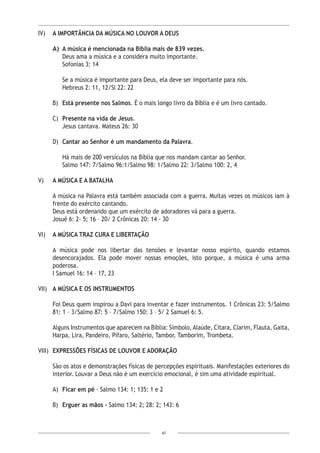 47
IV)	 A IMPORTÂNCIA DA MÚSICA NO LOUVOR A DEUS
A)	 A música é mencionada na Bíblia mais de 839 vezes.
Deus ama a música e a considera muito importante.
	 Sofonias 3: 14
	 Se a música é importante para Deus, ela deve ser importante para nós.
	 Hebreus 2: 11, 12/Sl 22: 22
B)	 Está presente nos Salmos. É o mais longo livro da Bíblia e é um livro cantado.
C)	 Presente na vida de Jesus.
	 Jesus cantava. Mateus 26: 30
D)	 Cantar ao Senhor é um mandamento da Palavra.
	 Há mais de 200 versículos na Bíblia que nos mandam cantar ao Senhor.
	 Salmo 147: 7/Salmo 96:1/Salmo 98: 1/Salmo 22: 3/Salmo 100: 2, 4
V)	 A MÚSICA E A BATALHA
A música na Palavra está também associada com a guerra. Muitas vezes os músicos iam à
frente do exército cantando.
Deus está ordenando que um exército de adoradores vá para a guerra.
Josué 6: 2- 5; 16 – 20/ 2 Crônicas 20: 14 - 30
VI)	 A MÚSICA TRAZ CURA E LIBERTAÇÃO
A música pode nos libertar das tensões e levantar nosso espírito, quando estamos
desencorajados. Ela pode mover nossas emoções, isto porque, a música é uma arma
poderosa.
I Samuel 16: 14 – 17, 23
VII)	 A MÚSICA E OS INSTRUMENTOS
Foi Deus quem inspirou a Davi para inventar e fazer instrumentos. 1 Crônicas 23: 5/Salmo
81: 1 – 3/Salmo 87: 5 – 7/Salmo 150: 3 – 5/ 2 Samuel 6: 5.
Alguns Instrumentos que aparecem na Bíblia: Símbolo, Alaúde, Cítara, Clarim, Flauta, Gaita,
Harpa, Lira, Pandeiro, Pífaro, Saltério, Tambor, Tamborim, Trombeta.
VIII)	 EXPRESSÕES FÍSICAS DE LOUVOR E ADORAÇÃO
São os atos e demonstrações físicas de percepções espirituais. Manifestações exteriores do
interior. Louvar a Deus não é um exercício emocional, é sim uma atividade espiritual.
A)	 Ficar em pé – Salmo 134: 1; 135: 1 e 2
B)	 Erguer as mãos - Salmo 134: 2; 28: 2; 143: 6
 