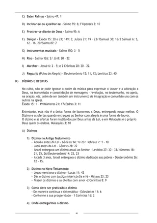 48
C)	 Bater Palmas - Salmo 47: 1
D)	 Inclinar-se ou ajoelhar-se - Salmo 95: 6; Filipenses 2: 10
E)	 Prostrar-se diante de Deus - Salmo 95: 6
F)	 Dançar - Êxodo 15: 20 e 21; 149: 3; Juízes 21: 19 – 23/1Samuel 30: 16/2 Samuel 6: 5,
12 – 16, 20/Salmo 87: 7
G)	 Instrumentos musicais - Salmo 150: 3 – 5
H)	 Riso – Salmo 126: 2/ Jó 8: 20 – 22
I)	 Marchar - Josué 6: 2 – 5; e 2 Crônicas 20: 20 – 22.
J)	 Regozijo (Pulos de Alegria) - Deuteronômio 12: 11, 12; Levítico 23: 40
IX)	 DÍZIMOS E OFERTAS
No culto, não se pode ignorar o poder da música para expressar o louvor e a adoração a
Deus, na transmissão e consolidação de mensagens - revelação, no testemunho, no apelo,
na oração, etc. além de ser também um instrumento de integração e comunhão uns com os
outros na Igreja.
Êxodo 15: 1 – 19/Números 21: 17/Esdras 3: 11
Entretanto, esta não é a única forma de louvarmos a Deus, entregando nosso melhor. O
Dízimo e as ofertas quando entregues ao Senhor com alegria é uma forma de louvor.
O dízimo e as ofertas foram instituídos por Deus antes da Lei, e em Malaquias é o próprio
Deus quem os ordena. Malaquias 3: 10
A)	 Dízimos
1)	 Dízimo no Antigo Testamento
- 	Abraão antes da Lei - Gênesis 14: 17-20/ Hebreus 7: 1 - 10
- 	Jacó antes da Lei - Gênesis 28: 22
- 	Israel entregava um dízimo anual ao Senhor - Levítico 27: 30 - 33/Números 18:
21, 25, 26/Deuteronômio14: 22, 23
- 	A cada 3 anos, Israel entregava o dízimo dedicado aos pobres - Deuteronômio 26:
12 - 15.
2)	 Dízimo no Novo Testamento
- 	Jesus menciona o dízimo - Lucas 11: 42
- 	Dar o dízimo com justiça misericórdia e fé - Mateus 23: 23
- 	Trazer os dízimos e as ofertas com amor -2 Coríntios 8: 9
3)	 Como deve ser praticado o dízimo
- De maneira contínua e sistemática - Eclesiastes 11: 6
- Conforme a sua prosperidade – 1 Coríntios 16: 2
4)	 Onde entregarmos o dízimo
 