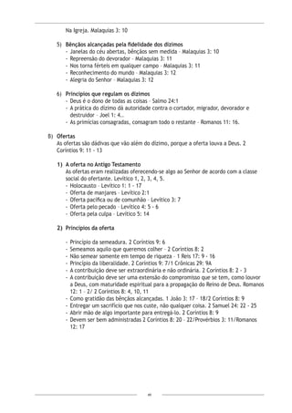 49
Na Igreja. Malaquias 3: 10
5)	 Bênçãos alcançadas pela fidelidade dos dízimos
- 	Janelas do céu abertas, bênçãos sem medida – Malaquias 3: 10
- 	Repreensão do devorador – Malaquias 3: 11
- 	Nos torna férteis em qualquer campo – Malaquias 3: 11
- 	Reconhecimento do mundo – Malaquias 3: 12
- 	Alegria do Senhor – Malaquias 3: 12
6)	 Princípios que regulam os dízimos
- 	Deus é o dono de todas as coisas – Salmo 24:1
- 	A prática do dízimo dá autoridade contra o cortador, migrador, devorador e
destruidor – Joel 1: 4..
- 	As primícias consagradas, consagram todo o restante – Romanos 11: 16.
B) 	Ofertas
As ofertas são dádivas que vão além do dízimo, porque a oferta louva a Deus. 2
Coríntios 9: 11 - 13
1)	 A oferta no Antigo Testamento
As ofertas eram realizadas oferecendo-se algo ao Senhor de acordo com a classe
social do ofertante. Levítico 1, 2, 3, 4, 5.
- 	Holocausto – Levítico 1: 1 - 17
- 	Oferta de manjares – Levítico 2:1
- 	Oferta pacífica ou de comunhão – Levítico 3: 7
- 	Oferta pelo pecado – Levítico 4: 5 - 6
- 	Oferta pela culpa – Levítico 5: 14
2)	 Princípios da oferta
-	Princípio da semeadura. 2 Coríntios 9: 6
-	Semeamos aquilo que queremos colher – 2 Coríntios 8: 2
-	Não semear somente em tempo de riqueza – 1 Reis 17: 9 - 16
-	Princípio da liberalidade. 2 Coríntios 9: 7/1 Crônicas 29: 9A
-	A contribuição deve ser extraordinária e não ordinária. 2 Coríntios 8: 2 - 3
-	A contribuição deve ser uma extensão do compromisso que se tem, como louvor
a Deus, com maturidade espiritual para a propagação do Reino de Deus. Romanos
12: 1 – 2/ 2 Coríntios 8: 4, 10, 11
-	Como gratidão das bênçãos alcançadas. 1 João 3: 17 – 18/2 Coríntios 8: 9
-	Entregar um sacrifício que nos custe, não qualquer coisa. 2 Samuel 24: 22 - 25
-	Abrir mão de algo importante para entregá-lo. 2 Coríntios 8: 9
-	Devem ser bem administradas 2 Coríntios 8: 20 – 22/Provérbios 3: 11/Romanos
12: 17
 