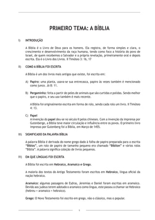 5
PRIMEIRO TEMA: A BÍBLIA
I)	 INTRODUÇÃO
	
	 A Bíblia é o Livro de Deus para os homens. Ela registra, de forma simples e clara, o
crescimento e desenvolvimento da raça humana, tendo como foco a história do povo de
Israel, de quem recebemos o Salvador e a própria revelação, primeiramente oral e depois
escrita. Ela é o Livro dos Livros. II Timóteo 3: 16, 17
II)	 COMO A BÍBLIA FOI ESCRITA
A Bíblia é um dos livros mais antigos que existe, foi escrita em:
A)	 Papiro: uma planta, usava-se sua entrecasca, papiro às vezes também é mencionado
como junco. Jó 8: 11.
B)	 Pergaminho: feita a partir de peles de animais que são curtidas e polidas. Sendo melhor
que o papiro, e seu uso também é mais recente.
	 A Bíblia foi originalmente escrita em forma de rolo, sendo cada rolo um livro. II Timóteo
4: 13.
C)	 Papel
A invenção do papel deu-se no século II pelos chineses. Com a invenção da imprensa por
Gutenberge, a Bíblia teve maior circulação e influência entre os povos. O primeiro livro
impresso por Gutenberg foi a Bíblia, em Março de 1455.
III)	 SIGNIFICADO DA PALAVRA BÍBLIA
A palavra Bíblia é derivada do nome grego dado à folha de papiro preparada para a escrita
“Biblos”, um rolo de papiro de tamanho pequeno era chamado “Biblion” e vários rolos
“Bíblia”. A palavra significa coleção de livros pequenos.
IV)	 EM QUE LÍNGUAS FOI ESCRITA
A Bíblia foi escrita em Hebraico, Aramaico e Grego.
A maioria dos textos do Antigo Testamento foram escritos em Hebraico, língua oficial da
nação hebraica.
Aramaico: algumas passagens de Esdras, Jeremias e Daniel foram escritas em aramaico.
Devido aos judeus terem adotado o aramaico como língua, este passou a chamar-se Hebraico
(hebreu + aramaico = hebraico).
Grego: O Novo Testamento foi escrito em grego, não o clássico, mas o popular.
 
