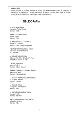 50
X)	 CONCLUSÃO
Acima de tudo, o louvor e a adoração a Deus são demonstrados através de uma vida de
santidade, de obediência e de gratidão diante do Senhor, que é o único digno de louvor e
adoração. A Ele toda honra, toda glória, todo louvor e poder.
BIBLIOGRAFIA
A Origem da Bíblia
Comfort, Philip Wesley
Editora CPAD
Como Estudar a Bíblia
Braga, James
Editora Vida
Manual da Escola Dominical
Gilberto, Antonio
Editora CPAD – Edição atualizada
Temas e Curiosidades da Bíblia
Ferreira, Jonas Rodrigues
IFC editora
A Bíblia e Sua História
Stephen M. Miller & Robert V. Huber
Sociedade Bíblica do Brasil
Teoria Elementar
Bancroft, E. H.
Editora Batista Regular
Conhecendo as Doutrinas da Bíblia
Pearlman, Myer
Editora Vida Acadêmica
A Oração Poderosa que Prevalece
L. Duewel, Wesley
Editora Candeia
A Oração Eficaz
Yonggicho, David (Paul)
Editora Vida
O Novo Dicionário da Bíblia
Douglas, J. D.
Editora Vida Nova
Decolando nas Asas do Louvor
Muradas, Atilano
Editora Vida
 
