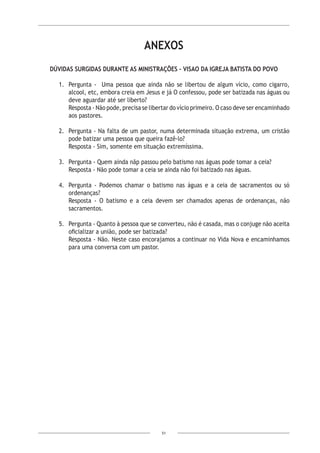 51
ANEXOS
DÚVIDAS SURGIDAS DURANTE AS MINISTRAÇÕES - VISAO DA IGREJA BATISTA DO POVO
1.	 Pergunta - Uma pessoa que ainda não se libertou de algum vício, como cigarro,
alcool, etc, embora creia em Jesus e já O confessou, pode ser batizada nas águas ou
deve aguardar até ser liberto?
Resposta - Não pode, precisa se libertar do vício primeiro. O caso deve ser encaminhado
aos pastores.
2.	 Pergunta - Na falta de um pastor, numa determinada situação extrema, um cristão
pode batizar uma pessoa que queira fazê-lo?
Resposta - Sim, somente em situação extremíssima.
3.	 Pergunta - Quem ainda nãp passou pelo batismo nas águas pode tomar a ceia?
Resposta - Não pode tomar a ceia se ainda não foi batizado nas águas.
4.	 Pergunta - Podemos chamar o batismo nas águas e a ceia de sacramentos ou só
ordenanças?
Resposta - O batismo e a ceia devem ser chamados apenas de ordenanças, não
sacramentos.
5.	 Pergunta - Quanto à pessoa que se converteu, não é casada, mas o conjuge não aceita
oficializar a união, pode ser batizada?
Resposta - Não. Neste caso encorajamos a continuar no Vida Nova e encaminhamos
para uma conversa com um pastor.
 