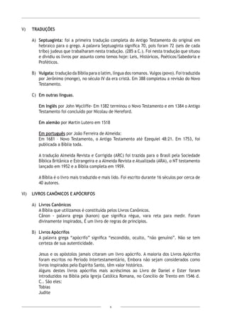 6
V)	TRADUÇÕES
A)	 Septuaginta: foi a primeira tradução completa do Antigo Testamento do original em
hebraico para o grego. A palavra Septuaginta significa 70, pois foram 72 (seis de cada
tribo) judeus que trabalharam nesta tradução. (285 a C.). Foi nesta tradução que situou
e dividiu os livros por assunto como temos hoje: Leis, Históricos, Poéticos/Sabedoria e
Proféticos.
B)	 Vulgata: tradução da Bíblia para o latim, língua dos romanos. Vulgos (povo). Foi traduzida
por Jerônimo (monge), no século IV da era cristã. Em 388 completou a revisão do Novo
Testamento.
C)	 Em outras línguas.
Em Inglês por John Wycliffe- Em 1382 terminou o Novo Testamento e em 1384 o Antigo
Testamento foi concluído por Nicolau de Hereford.
Em alemão por Martin Lutero em 1518
Em português por João Ferreira de Almeida:
Em 1681 – Novo Testamento, o Antigo Testamento até Ezequiel 48:21. Em 1753, foi
publicada a Bíblia toda.
A tradução Almeida Revista e Corrigida (ARC) foi trazida para o Brasil pela Sociedade
Bíblica Britânica e Estrangeira e a Almeida Revista e Atualizada (ARA), o NT testamento
lançado em 1952 e a Bíblia completa em 1959.
A Bíblia é o livro mais traduzido e mais lido. Foi escrito durante 16 séculos por cerca de
40 autores.
VI)	 LIVROS CANÔNICOS E APÓCRIFOS
A)	 Livros Canônicos
	 A Bíblia que utilizamos é constituída pelos Livros Canônicos.
	 Cânon - palavra grega (kanon) que significa régua, vara reta para medir. Foram
divinamente inspirados, É um livro de regras de princípios.
B)	 Livros Apócrifos
	 A palavra grega “apócrifo” significa “escondido, oculto, “não genuíno”. Não se tem
certeza de sua autenticidade.
	 Jesus e os apóstolos jamais citaram um livro apócrifo. A maioria dos Livros Apócrifos
foram escritos no Período Intertestamentário, Embora não sejam considerados como
livros inspirados pelo Espírito Santo, têm valor histórico.
Alguns destes livros apócrifos mais acréscimos ao Livro de Daniel e Ester foram
introduzidos na Bíblia pela Igreja Católica Romana, no Concílio de Trento em 1546 d.
C.. São eles:
Tobias
Judite
 