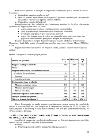 Essa análise permitirá a obtenção de importantes informações para a tomada de decisão.
Exemplos:
       a. Quais são os produtos mais lucrativos?
       b. Qual é o produto produzido ou serviço prestado que mais contribui para a recuperação
           das despesas e custos fixos e para o lucro da empresa?
       c. Quais são os produtos deficitários?
       Conseqüentemente, dará subsídios para importantes tomadas de decisões relacionadas
quanto ao mix de produção e venda tais como:
           • qual o produto cuja produção e venda devem ser incrementadas;
           • quais os produtos que menos contribuem e devem ser eliminados;
           • é vantagem fazer parte do processo fora da empresa?
           • qual o valor dos descontos de podem ser concedidos sobre o preço de venda sem
               prejudicar sensivelmente a apuração da margem de contribuição?
       Exemplo de calculo da margem de contribuição por produto: a Indústria de Instrumentos
Hospitalares Saúde Ltda. produz três modelos de aparelhos para exames clínicos: Maxlux, MédCare
e Pop.
       Seguem as informações relativas aos preços de vendas, despesas e custos variáveis de cada
produto.

Quadro 2 Margem de contribuição por produto.

                                                               MaxLux MédCare         Pop
   Modelo do aparelho
                                                                 $       $             $
   Preço de venda por unidade                                    900        600       400
   Menos
   Despesas variáveis de cada unidade vendida
     Comissão dos vendedores                                      50         30        20
      Impostos                                                   100         50        30
      Assistência técnica                                         30         10         5
   Custos variáveis de produção
      Materiais e matérias-primas                                290        130       115
      Materiais de embalagem                                      30         10        10
      Mão-de-obra direta                                         220        170       160
   Total das despesas e custos variáveis                         720        400       340
   Margem de contribuição em $                                   180        200        60
   Margem de contribuição em %                                  20,0%      33,3%     15,0%

        Como demonstrado no quadro anterior, o produto com a maior margem de contribuição
unitária é o modelo MédCare, com margem de $ 200 para cada unidade, ou 33,3% do preço de
venda, enquanto o modelo Pop é o que menos contribui, com $ 60 para cada unidade vendida, ou
15% do seu preço de venda.

3 ANÁLISE DA MARGEM DE CONTRIBUIÇÃO POR DEPARTAMENTO PRODUTIVO
OU DIVISÃO DE NEGOCIOS
       A análise da margem de contribuição também pode ser feita por departamentos, por filial,
agencia, fabrica, ou divisão comercial de uma empresa.
       Exemplo:
       a. Uma transportadora com três grandes “divisões de negócios”.

                                                                                             10
 
