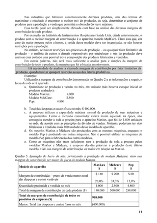 Nas indústrias que fabricam simultaneamente diversos produtos, uma das formas de
maximizar o resultado é encontrar o melhor mix de produção, ou seja, determinar o conjunto de
produtos para a produção e venda que permitirá a obtenção do lucro máximo.
        Essa tarefa pode ser simplesmente efetuada com base na análise das diversas margens de
contribuição de cada produto.
        Por exemplo, na Indústria de Instrumentos Hospitalares Saúde Ltda. citada anteriormente, o
produto com a melhor margem de contribuição é o aparelho modelo MédCare. Claro está que, em
caso de maior procura pelos clientes, a venda desse modelo deve ser incentivada, se não houver
restrições para a produção.
        No entanto, se houver restrições nos processos de produção – ou qualquer fator limitativo da
produção – o analista de custos e demais responsáveis por estabelecer o mix de produção deve
analisar com cuidado uma possível nova composição dos produtos fabricados e vendidos.
        Em outras palavras, não será mais suficiente a análise pura e simples da margem de
contribuição de todo o produto, da maneira que foi efetuada anteriormente.
           Há necessidade de analisar a chamada margem de contribuição por fator limitativo da
 produção, quando houver qualquer restrição ao uso dos fatores produtivos.
        Exemplo:
        Utilizando a margem de contribuição demonstrada no Quadro 2 e as informações a seguir, o
lucro do mês será apurado:
        a. Quantidade de produção e vendas no mês, em unidade (não haveria estoque inicial de
            produtos acabados):
            Modelo Maxlux:               1.000
            Modelo MédCare:              2.500
            Pop:                 4.800

       b. Total das despesas e custos fixos no mês: $ 400.000.
       c. A empresa utilizou a capacidade máxima mensal de produção de suas máquinas e
          equipamentos. Como o mercado consumidor estava muito aquecido na época, não
          conseguiu atender a toda a procura para o aparelho Maxlux, que foi de 1.800 unidades
          no mês, de acordo com as projeções da divisão de vendas. Portanto, poderiam ter sido
          fabricadas e vendidas mais 800 unidades desse modelo de aparelho.
       d. Os modelos Maxlux e Médcare são produzidos com as mesmas máquinas, enquanto o
          modelo Pop é produzido em outras máquinas. Não é possível utilizar as máquinas do
          modelo Pop para a fabricação dos outros modelos.
       e. Como as máquinas não eram suficientes para a produção de toda a procura pelos
          modelos Maxlux e Médcare, a empresa decidiu priorizar a produção deste último
          modelo, visto sua margem de contribuição ser maior em relação ao Maxlux.

Quadro 5 Apuração do lucro do mês, priorizando a produção do modelo Médcare, visto sua
margem de contribuição ser maior do que a do modelo Maxlux.
                                                             MaxLux       Médcare        Pop
   Modelo do aparelho
                                                               $            $             $
                                                               $ 180       $ 200         $ 60
   Margem de contribuição – preço de venda menos total
   das despesas e custos variáveis
                                                               20,0%       33,3%        15,0%
   Quantidade produzida e vendida no mês                       1.000       2.500        4.800
   Total da margem de contribuição de cada produto ($)        180.000     500.000      288.000
   Total da margem de contribuição de todos os
                                                            968.000
   produtos da empresa ($)
   Menos: Total das despesas e custos fixos no mês          (400.000)

                                                                                                 12
 