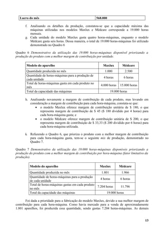 Lucro do mês                                           568.000

      f. Analisando os detalhes da produção, constatou-se que a capacidade máxima das
         máquinas utilizadas nos modelos Maxlux e Médcare corresponde a 19.000 horas
         mensais.
      g. Cada unidade do modelo Maxlux gasta quatro horas-máquinas, enquanto o modelo
         Médcare gasta seis horas. Dessa maneira, o total de 19.000 horas-máquinas foi utilizado
         demonstrado no Quadro 6

Quadro 6 Demonstrativo da utilização das 19.000 horas-máquinas disponível priorizando a
produção do produto com a melhor margem de contribuição por unidade.

       Modelo do aparelho                                     Maxlux        Médcare
       Quantidade produzida no mês                              1.000         2.500
       Quantidade de horas-máquinas para a produção de
                                                               4 horas       6 horas
       cada unidade
       Total de horas-máquinas gasta em cada produto no
                                                             4.000 horas   15.000 horas
       mês
       Total da capacidade das máquinas                             19.000 horas

      h. Analisando novamente a margem de contribuição de cada produto, mas levando em
         consideração a margem de contribuição para cada hora-máquina, constata-se que:
            • o modelo Maxlux oferece margem de contribuição unitária de $ 180, o que
                representa margem de contribuição de $ 45 ($ 180 dividido por 4 horas) para
                cada hora-máquina gasta; e
            • o modelo Médcare oferece margem de contribuição unitária de $ 200, o que
                representa margem de contribuição de $ 33,33 ($ 200 dividido por 6 horas) para
                cada hora-máquina utilizada.

      i. Refazendo o Quadro 6, que prioriza o produto com a melhor margem de contribuição
         para cada hora-máquina gasta, tem-se o seguinte mix de produção, demonstrado no
         Quadro 7.

Quadro 7 Demonstrativo da utilização das 19.000 horas-máquinas disponíveis priorizando a
produção do produto com a melhor margem de contribuição por hora-máquina (fator limitativo da
produção).

          Modelo do aparelho                                Maxlux         Médcare
          Quantidade produzida no mês                       1.801          1.966
          Quantidade de horas-máquinas para a produção
                                                           4 horas       6 horas
          de cada unidade
          Total de horas-máquinas gastas em cada produto
                                                         7.204 horas      11.796
          no mês
          Total da capacidade das máquinas                      19.000 horas

       Foi dada a prioridade para a fabricação do modelo Maxlux, devido a sua melhor margem de
contribuição para cada hora-máquina. Como havia mercado para a venda de aproximadamente
1.801 aparelhos, foi produzida essa quantidade, sendo gastas 7.204 horas-máquinas. As demais


                                                                                             13
 