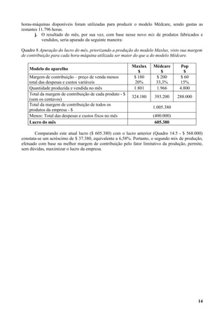 horas-máquinas disponíveis foram utilizadas para produzir o modelo Médcare, sendo gastas as
restantes 11.796 horas.
        j. O resultado do mês, por sua vez, com base nesse novo mix de produtos fabricados e
           vendidos, seria apurado da seguinte maneira:

Quadro 8 Apuração do lucro do mês, priorizando a produção do modelo Maxlux, visto sua margem
de contribuição para cada hora-máquina utilizada ser maior do que a do modelo Médcare.

                                                          Maxlux     Médcare       Pop
    Modelo do aparelho
                                                             $          $            $
    Margem de contribuição – preço de venda menos          $ 180      $ 200        $ 60
    total das despesas e custos variáveis                  20%        33,3%       15%
    Quantidade produzida e vendida no mês                  1.801      1.966       4.800
    Total da margem de contribuição de cada produto - $
                                                          324.180    393.200     288.000
    (sem os centavos)
    Total da margem de contribuição de todos os
                                                                    1.005.380
    produtos da empresa - $
    Menos: Total das despesas e custos fixos no mês                 (400.000)
    Lucro do mês                                                     605.380

       Comparando este atual lucro ($ 605.380) com o lucro anterior (Quadro 14.5 - $ 568.000)
constata-se um acréscimo de $ 37.380, equivalente a 6,58%. Portanto, o segundo mix de produção,
efetuado com base na melhor margem de contribuição pelo fator limitativo da produção, permite,
sem dúvidas, maximizar o lucro da empresa.




                                                                                            14
 