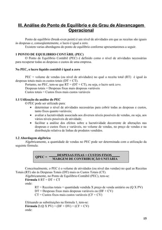 III. Análise do Ponto de Equilíbrio e do Grau de Alavancagem
                          Operacional
       Ponto de equilíbrio (break-even point) é um nível de atividades em que as receitas são iguais
às despesas e, conseqüentemente, o lucro é igual a zero.
       Existem varias abordagens do ponto de equilíbrio conforme apresentaremos a seguir.

1 PONTO DE EQUILIBRIO CONTÁBIL (PEC)
       O Ponto de Equilíbrio Contábil (PEC) é definido como o nível de atividades necessárias
para recuperar todas as despesas e custos de uma empresa.

No PEC, o lucro líquido contábil é igual a zero

       PEC = volume de vendas (ou nível de atividades) no qual a receita total (RT) é igual às
despesas totais mais os custos totais (DT + CT).
       Portanto, no PEC, tem-se que RT = (DT + CT), ou seja, o lucro será zero.
       Despesas totais = Despesas fixas mais despesas variáveis
       Custos totais = Custos fixos mais custos variáveis

1.1 Utilização da análise do PEC
       O PEC pode ser utilizado para:
           • determinar o nível de atividades necessárias para cobrir todas as despesas e custos,
               tanto fixos quanto variáveis;
           • avaliar a lucratividade associada aos diversos níveis possíveis de vendas, ou seja, aos
               vários níveis possíveis de atividade;
           • facilitar a análise dos efeitos sobre a lucratividade decorrente de alterações nas
               despesas e custos fixos e variáveis, no volume de vendas, no preço de vendas e na
               distribuição relativa de linhas de produtos vendidos.

1.2 Abordagem algébrica
       Algebricamente, a quantidade de vendas no PEC pode ser determinada com a utilização da
seguinte fórmula:

                         _____DESPESAS FIXAS + CUSTOS FIXOS_____
               QPEC =
                           MARGEM DE CONTRIBUIÇÃO UNITÁRIA

        Conceitualmente, o PEC é o volume de atividades (ou nível das vendas) no qual as Receitas
Totais (RT) são às Despesas Totais (DT) mais os Custos Totais (CT).
        Algebricamente, no Ponto de Equilíbrio Contábil (PEC), tem-se:
        Fórmula 1 RT = DT + CT
        onde:
               RT = Receitas totais = quantidade vendida X preço de venda unitário ou (Q X PV)
               DT = Despesas fixas mais despesas variáveis ou (DF + CV)
               CT = Custos fixos mais custos variáveis (CF + CV)

       Efetuando as substituições na fórmula 1, tem-se:
       Fórmula 2 (Q X PV) = (DF + DV) + (CF + CV)
       onde:

                                                                                                 15
 