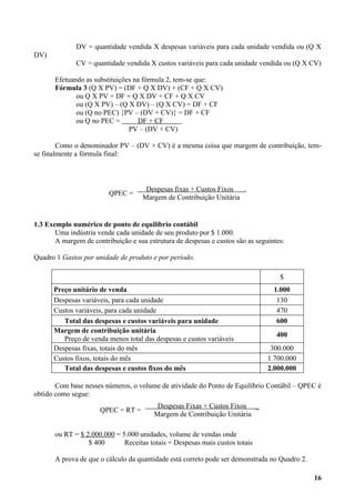 DV = quantidade vendida X despesas variáveis para cada unidade vendida ou (Q X
DV)
              CV = quantidade vendida X custos variáveis para cada unidade vendida ou (Q X CV)

       Efetuando as substituições na fórmula 2, tem-se que:
       Fórmula 3 (Q X PV) = (DF + Q X DV) + (CF + Q X CV)
              ou Q X PV + DF + Q X DV + CF + Q X CV
              ou (Q X PV) – (Q X DV) – (Q X CV) = DF + CF
              ou (Q no PEC) {PV – (DV + CV)} = DF + CF
              ou Q no PEC =        DF + CF
                                PV – (DV + CV)

        Como o denominador PV – (DV + CV) é a mesma coisa que margem de contribuição, tem-
se finalmente a fórmula final:



                                      Despesas fixas + Custos Fixos  .
                         QPEC =
                                     Margem de Contribuição Unitária


1.3 Exemplo numérico de ponto de equilíbrio contábil
       Uma indústria vende cada unidade de seu produto por $ 1.000.
       A margem de contribuição e sua estrutura de despesas e custos são as seguintes:

Quadro 1 Gastos por unidade de produto e por período.

                                                                                    $
      Preço unitário de venda                                                     1.000
      Despesas variáveis, para cada unidade                                        130
      Custos variáveis, para cada unidade                                          470
         Total das despesas e custos variáveis para unidade                        600
      Margem de contribuição unitária
                                                                                   400
         Preço de venda menos total das despesas e custos variáveis
      Despesas fixas, totais do mês                                              300.000
      Custos fixos, totais do mês                                               1.700.000
         Total das despesas e custos fixos do mês                               2.000.000

       Com base nesses números, o volume de atividade do Ponto de Equilíbrio Contábil – QPEC é
obtido como segue:
                                          Despesas Fixas + Custos Fixos _
                      QPEC = RT =
                                         Margem de Contribuição Unitária

       ou RT = $ 2.000.000 = 5.000 unidades, volume de vendas onde
                  $ 400       Receitas totais = Despesas mais custos totais

       A prova de que o cálculo da quantidade está correto pode ser demonstrada no Quadro 2.

                                                                                               16
 
