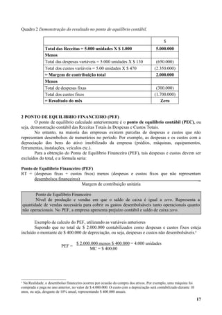 Quadro 2 Demonstração do resultado no ponto de equilíbrio contábil.

                                                                                             $
               Total das Receitas = 5.000 unidades X $ 1.000                            5.000.000
               Menos
               Total das despesas variáveis = 5.000 unidades X $ 130                    (650.000)
               Total dos custos variáveis = 5.00 unidades X $ 470                      (2.350.000)
               = Margem de contribuição total                                           2.000.000
               Menos
               Total de despesas fixas                                                  (300.000)
               Total dos custos fixos                                                  (1.700.000)
               = Resultado do mês                                                         Zero


2 PONTO DE EQUILIBRIO FINANCEIRO (PEF)
        O ponto de equilíbrio calculado anteriormente é o ponto de equilíbrio contábil (PEC), ou
seja, demonstração contábil das Receitas Totais às Despesas e Custos Totais.
        No entanto, na maioria das empresas existem parcelas de despesas e custos que não
representam desembolsos de numerários no período. Por exemplo, as despesas e os custos com a
depreciação dos bens do ativo imobilizado da empresa (prédios, máquinas, equipamentos,
ferramentas, instalações, veículos etc.).
        Para a obtenção do Ponto de Equilíbrio Financeiro (PEF), tais despesas e custos devem ser
excluídos do total, e a fórmula seria:

Ponto de Equilíbrio Financeiro (PEF)
RT = (despesas fixas + custos fixos) menos (despesas e custos fixos que não representam
      desembolsos financeiros)                                                        _
                               Margem de contribuição unitária

           Ponto de Equilíbrio Financeiro
           Nível de produção e vendas em que o saldo de caixa é igual a zero. Representa a
    quantidade de vendas necessária para cobrir os gastos desembolsáveis tanto operacionais quanto
    não operacionais. No PEF, a empresa apresenta prejuízo contábil e saldo de caixa zero.

       Exemplo de calculo do PEF, utilizando as variáveis anteriores
       Supondo que no total de $ 2.000.000 contabilizados como despesas e custos fixos esteja
incluído o montante de $ 400.000 de depreciação, ou seja, despesas e custos não desembolsáveis.1

                                    $ 2.000.000 menos $ 400.000 = 4.000 unidades
                          PEF =
                                           MC = $ 400,00




1
 Na Realidade, o desembolso financeiro ocorreu por ocasião da compra dos ativos. Por exemplo, uma máquina foi
comprada e paga no ano anterior, no valor de $ 4.000.000. O custo com a depreciação será contabilizado durante 10
anos, ou seja, desgaste de 10% anual, representando $ 400.000 anuais.

                                                                                                                    17
 