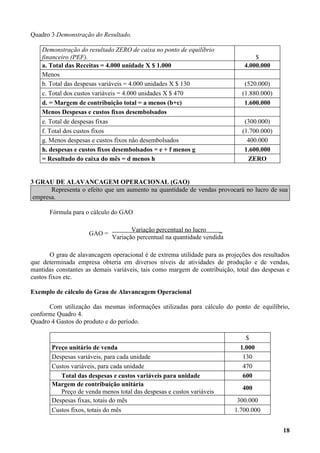 Quadro 3 Demonstração do Resultado.

    Demonstração do resultado ZERO de caixa no ponto de equilíbrio
    financeiro (PEF).                                                               $
    a. Total das Receitas = 4.000 unidade X $ 1.000                             4.000.000
    Menos
    b. Total das despesas variáveis = 4.000 unidades X $ 130                    (520.000)
    c. Total dos custos variáveis = 4.000 unidades X $ 470                     (1.880.000)
    d. = Margem de contribuição total = a menos (b+c)                           1.600.000
    Menos Despesas e custos fixos desembolsados
    e. Total de despesas fixas                                                  (300.000)
    f. Total dos custos fixos                                                  (1.700.000)
    g. Menos despesas e custos fixos não desembolsados                           400.000
    h. despesas e custos fixos desembolsados = e + f menos g                    1.600.000
    = Resultado do caixa do mês = d menos h                                      ZERO


3 GRAU DE ALAVANCAGEM OPERACIONAL (GAO)
       Representa o efeito que um aumento na quantidade de vendas provocará no lucro de sua
 empresa.

       Fórmula para o cálculo do GAO

                                     Variação percentual no lucro     _
                     GAO =
                              Variação percentual na quantidade vendida

        O grau de alavancagem operacional é de extrema utilidade para as projeções dos resultados
que determinada empresa obteria em diversos níveis de atividades de produção e de vendas,
mantidas constantes as demais variáveis, tais como margem de contribuição, total das despesas e
custos fixos etc.

Exemplo de cálculo do Grau de Alavancagem Operacional

      Com utilização das mesmas informações utilizadas para cálculo do ponto de equilíbrio,
conforme Quadro 4.
Quadro 4 Gastos do produto e do período.

                                                                                $
       Preço unitário de venda                                                1.000
       Despesas variáveis, para cada unidade                                   130
       Custos variáveis, para cada unidade                                     470
          Total das despesas e custos variáveis para unidade                   600
       Margem de contribuição unitária
                                                                               400
          Preço de venda menos total das despesas e custos variáveis
       Despesas fixas, totais do mês                                         300.000
       Custos fixos, totais do mês                                          1.700.000


                                                                                              18
 