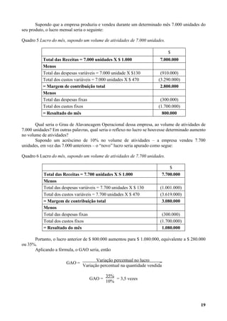 Supondo que a empresa produziu e vendeu durante um determinado mês 7.000 unidades do
seu produto, o lucro mensal seria o seguinte:

Quadro 5 Lucro do mês, supondo um volume de atividades de 7.000 unidades.

                                                                             $
           Total das Receitas = 7.000 unidades X $ 1.000                 7.000.000
           Menos
           Total das despesas variáveis = 7.000 unidade X $130           (910.000)
           Total dos custos variáveis = 7.000 unidades X $ 470          (3.290.000)
           = Margem de contribuição total                                2.800.000
           Menos
           Total das despesas fixas                                      (300.000)
           Total dos custos fixos                                       (1.700.000)
           = Resultado do mês                                             800.000

       Qual seria o Grau de Alavancagem Operacional dessa empresa, ao volume de atividades de
7.000 unidades? Em outras palavras, qual seria o reflexo no lucro se houvesse determinado aumento
no volume de atividades?
       Supondo um acréscimo de 10% no volume de atividades – a empresa vendeu 7.700
unidades, em vez das 7.000 anteriores – o “novo” lucro seria apurado como segue:

Quadro 6 Lucro do mês, supondo um volume de atividades de 7.700 unidades.

                                                                             $
           Total das Receitas = 7.700 unidades X S 1.000                 7.700.000
           Menos
           Total das despesas variáveis = 7.700 unidades X $ 130         (1.001.000)
           Total dos custos variáveis = 7.700 unidades X $ 470           (3.619.000)
           = Margem de contribuição total                                 3.080.000
           Menos
           Total das despesas fixas                                       (300.000)
           Total dos custos fixos                                        (1.700.000)
           = Resultado do mês                                             1.080.000

      Portanto, o lucro anterior de $ 800.000 aumentou para $ 1.080.000, equivalente a $ 280.000
ou 35%.
      Aplicando a fórmula, o GAO seria, então

                                       Variação percentual no lucro     _
                       GAO =
                                Variação percentual na quantidade vendida

                                            35%
                                   GAO =        = 3,5 vezes
                                            10%




                                                                                              19
 