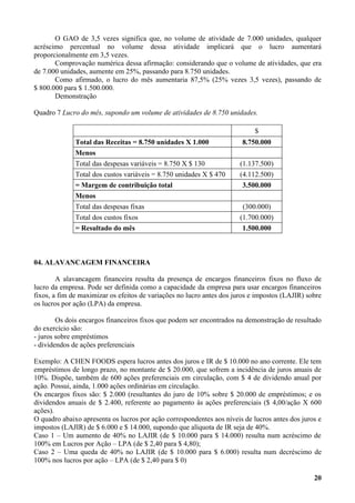 O GAO de 3,5 vezes significa que, no volume de atividade de 7.000 unidades, qualquer
acréscimo percentual no volume dessa atividade implicará que o lucro aumentará
proporcionalmente em 3,5 vezes.
       Comprovação numérica dessa afirmação: considerando que o volume de atividades, que era
de 7.000 unidades, aumente em 25%, passando para 8.750 unidades.
       Como afirmado, o lucro do mês aumentaria 87,5% (25% vezes 3,5 vezes), passando de
$ 800.000 para $ 1.500.000.
       Demonstração

Quadro 7 Lucro do mês, supondo um volume de atividades de 8.750 unidades.

                                                                            $
              Total das Receitas = 8.750 unidades X 1.000              8.750.000
              Menos
              Total das despesas variáveis = 8.750 X $ 130            (1.137.500)
              Total dos custos variáveis = 8.750 unidades X $ 470     (4.112.500)
              = Margem de contribuição total                           3.500.000
              Menos
              Total das despesas fixas                                 (300.000)
              Total dos custos fixos                                  (1.700.000)
              = Resultado do mês                                       1.500.000



04. ALAVANCAGEM FINANCEIRA

        A alavancagem financeira resulta da presença de encargos financeiros fixos no fluxo de
lucro da empresa. Pode ser definida como a capacidade da empresa para usar encargos financeiros
fixos, a fim de maximizar os efeitos de variações no lucro antes dos juros e impostos (LAJIR) sobre
os lucros por ação (LPA) da empresa.

        Os dois encargos financeiros fixos que podem ser encontrados na demonstração de resultado
do exercício são:
- juros sobre empréstimos
- dividendos de ações preferenciais

Exemplo: A CHEN FOODS espera lucros antes dos juros e IR de $ 10.000 no ano corrente. Ele tem
empréstimos de longo prazo, no montante de $ 20.000, que sofrem a incidência de juros anuais de
10%. Dispõe, também de 600 ações preferenciais em circulação, com $ 4 de dividendo anual por
ação. Possui, ainda, 1.000 ações ordinárias em circulação.
Os encargos fixos são: $ 2.000 (resultantes do juro de 10% sobre $ 20.000 de empréstimos; e os
dividendos anuais de $ 2.400, referente ao pagamento às ações preferenciais ($ 4,00/ação X 600
ações).
O quadro abaixo apresenta os lucros por ação correspondentes aos níveis de lucros antes dos juros e
impostos (LAJIR) de $ 6.000 e $ 14.000, supondo que alíquota de IR seja de 40%.
Caso 1 – Um aumento de 40% no LAJIR (de $ 10.000 para $ 14.000) resulta num acréscimo de
100% em Lucros por Ação – LPA (de $ 2,40 para $ 4,80);
Caso 2 – Uma queda de 40% no LAJIR (de $ 10.000 para $ 6.000) resulta num decréscimo de
100% nos lucros por ação – LPA (de $ 2,40 para $ 0)

                                                                                                20
 