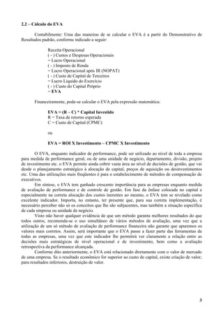 2.2 – Cálculo do EVA

       Contabilmente: Uma das maneiras de se calcular o EVA é a partir do Demonstrativo de
Resultados padrão, conforme indicado a seguir:

              Receita Operacional
              ( - ) Custos e Despesas Operacionais
              = Lucro Operacional
              ( - ) Imposto de Renda
              = Lucro Operacional após IR (NOPAT)
              ( - ) Custo de Capital de Terceiros
              = Lucro Líquido do Exercício
              ( - ) Custo do Capital Próprio
              = EVA

       Financeiramente, pode-se calcular o EVA pela expressão matemática:

              EVA = (R – C) * Capital Investido
              R = Taxa de retorno esperada
              C = Custo de Capital (CPMC)

              ou

              EVA = ROI X Investimento – CPMC X Investimento

        O EVA, enquanto indicador de performance, pode ser utilizado ao nível de toda a empresa
para medida de performance geral, ou de uma unidade de negócio, departamento, divisão, projeto
de investimento etc. o EVA permite ainda cobrir vasta área ao nível de decisões de gestão, que vai
desde o planejamento estratégico à alocação de capital, preços de aquisição ou desinvestimentos
etc. Uma das utilizações mais freqüentes é para o estabelecimento de métodos de compensação de
executivos.
        Em síntese, o EVA tem ganhado crescente importância para as empresas enquanto medida
de avaliação de performance e de controle de gestão. Em fase da ênfase colocada no capital e
especialmente na correta alocação dos custos inerentes ao mesmo, o EVA tem se revelado como
excelente indicador. Importa, no entanto, ter presente que, para sua correta implementação, é
necessário perceber não só os conceitos que lhe são subjacentes, mas também a situação específica
de cada empresa ou unidade de negócio.
        Visto não haver qualquer evidência de que um método garanta melhores resultados do que
todos outros, recomenda-se o uso simultâneo de vários métodos de avaliação, uma vez que a
utilização de um só método de avaliação de performance financeira não garante que apuremos os
valores mais corretos. Assim, será importante que o EVA passe a fazer parte das ferramentas de
todas as empresas, uma vez que este indicador lhe permitirá ver claramente a relação entre as
decisões mais estratégicas de nível operacional e de investimento, bem como a avaliação
retrospectiva da performance alcançada.
        Conforme dito anteriormente, o EVA está relacionado diretamente com o valor de mercado
de uma empresa. Se o resultado econômico for superior ao custo de capital, existe criação de valor;
para resultados inferiores, destruição de valor.




                                                                                                 3
 
