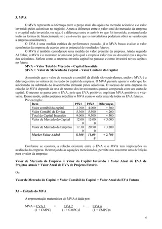 3. MVA

        O MVA representa a diferença entre o preço atual das ações no mercado acionário e o valor
investido pelos acionistas no negócio. Apura a diferença entre o valor total do mercado da empresa
e o capital nela investido, ou seja, é a diferença entre o cash-in (o que foi investido, contemplando
todas as formas de financiamento) e o cash-out (o que os investidores poderiam obter se vendessem
a empresa anualmente).
        O EVA é uma medida estática da performance passada; já o MVA busca avaliar o valor
econômico da empresa de acordo com o potencial de resultados futuros.
        O MVA é também considerado uma medida do valor presente da empresa. Ainda segundo
Al Ehbar, o MVA é o montante acumulado pelo qual a empresa valorizou ou desvalorizou a riqueza
dos acionistas. Reflete como a empresa investiu capital no passado e como investirá novos capitais
no futuro.
        MVA = Valor Total de Mercado – Capital Investido
        MVA = Valor de Mercado do Capital – Valor Contábil do Capital

        Assumindo que o valor de mercado e contábil da dívida são equivalentes, então o MVA é a
diferença entre os valores de mercado do capital da empresa. O MVA permite apurar o valor que foi
adicionado ou subtraído do investimento efetuado pelos acionistas. O sucesso de uma empresa na
criação de MVA depende da taxa de retorno dos investimentos quando comparada com seu custo de
capital. O mesmo se passa com o EVA, pelo que EVA positivos implicam MVA positivos e vice-
versa. Desse modo, então podemos redefinir o MVA como o valor atual de todos os EVA futuros.
        Por exemplo:
             Item                           19X1 19X2 Diferenças
             Valor contábil do capital        3.700 4.000          + 300
             Valor Contábil da Dívida         5.300 5.500          + 200
             Total do Capital Investido       9.000 9.500          + 500
             Valor de Mercado do Capital      12.00 15.00        + 3.000
                                                   0       0
             Valor de Mercado da Empresa 17.30 20.50             + 3.200
                                                   0       0
             Market Value Added               8.300 11.00        + 2.700
                                                           0

       Conforme se constata, a relação existente entre o EVA e o MVA tem implicações na
avaliação da empresa. Rearranjando as equações mencionadas, permite-nos encontrar uma definição
para o valor da empresa:

Valor de Mercado da Empresa = Valor do Capital Investido + Valor Atual do EVA de
Projetos Atuais + Valor Atual do EVA de Projetos Futuros

Ou

Valor de Mercado do Capital = Valor Contábil do Capital + Valor Atual do EVA Futuro


3.1 – Cálculo do MVA

       A representação matemática do MVA é dada por:

       MVA = EVA 1     +            EVA 2      + ....      EVA n
            (1 + CMPC)             (1 + CMPC)2             (1 + CMPC)n

                                                                                                   4
 