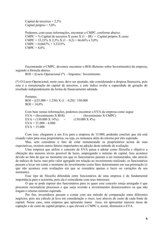 Capital de terceiros = 2,5%
       Capital próprio = 5,0%

       Podemos, com essas informações, encontrar o CMPC, conforme abaixo:
       CMPC = % Capital de terceiros X custo X (1 – IR) + Capital próprio X custo
       CMPC = 33,33% X 2,5% X (1 – 0,2) + 66,66% x 5,0%
       CMPC = 0,6667% + 3,3333%
       CMPC = 4,0%




      Encontrando o CMPC, devemos encontrar o ROI (Retorno sobre Investimento) da empresa,
segundo a fórmula abaixo:
      ROI = (Lucro Operacional (*) - Impostos / Investimento

(*) O Lucro Operacional, neste caso, deve ser ajustado, não considerando a despesa financeira, pois
esta é a remuneração do capital de terceiros, e este índice avalia a capacidade de geração do
resultado independemente da forma de financiamento adotada.

       Portanto,
       ROI = [(25.000 + 1.250) X (1 – 0,20] / 150.000
       ROI = 14,0%

       Com base nestas informações, podemos encontrar o EVA da empresa como segue:
       EVA = (Investimento X ROI)        -      (Investimento X CMPC)
       EVA = (150.000 X 14%)      -      (150.000 X 4%)
       EVA = 21.000 – 6.000
       EVA = 15.000

        Com isso, chegamos a um Eva para a empresa de 15.000, podendo concluir que ela está
criando valor para seus proprietários, ou seja, os remunera além do retorno por eles esperado.
        Mas, sem considerar o fato de estar remunerando os proprietários acima de suas
expectativas, existem outros fatores importantes na adoção deste método de avaliação.
        Uma empresa que utilize o conceito de EVA passa a adotar como filosofia e objetivo a
obtenção dos maiores níveis possível de lucro, empregando o mínimo de capital. Isso acontece
devido ao fato de que no momento em que os funcionários passam a ser remunerados, não através
de índices de lucro, mas pelo valor agregado em relação ao investimento realizado, os funcionários
passam a levar em conta o montante do investimento como fator determinante em sua premiação (o
que não acontece com avaliações em que se considera apenas o lucro ou variações de seu
montante).
        Esse tipo de filosofia difundida entre funcionários de uma empresa é de fundamental
importância para o acionista, pois ela é coincidente com seus interesses.
        O que se pode esperar dos funcionários para os quais esse conceito esteja arraigado é que
procurem racionalizar processos e que surja aversão a investimentos desnecessários ou que não
tragam o retorno mínimo esperado.
        Por fim, investidores passam a contar com um método de comparação entre diferentes
negócios, pois seu cálculo já leva em consideração o risco; isso através do custo de cada fonte de
capital. Nesse caso, uma empresa que apresente maior risco, irá apresentar maiores taxas de
captação e de custo de capital próprio, o que elevará o CMPC e, assim, diminuirá o EVA.


                                                                                                 6
 
