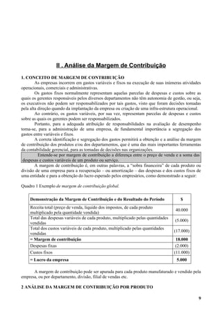 II . Análise da Margem de Contribuição
1. CONCEITO DE MARGEM DE CONTRIBUIÇÃO
        As empresas incorrem em gastos variáveis e fixos na execução de suas inúmeras atividades
operacionais, comerciais e administrativas.
        Os gastos fixos normalmente representam aquelas parcelas de despesas e custos sobre as
quais os gerentes responsáveis pelos diversos departamentos não têm autonomia de gestão, ou seja,
os executivos não podem ser responsabilizados por tais gastos, visto que foram decisões tomadas
pela alta direção quando da implantação da empresa ou criação de uma infra-estrutura operacional.
        Ao contrário, os gastos variáveis, por sua vez, representam parcelas de despesas e custos
sobre as quais os gerentes podem ser responsabilizados.
        Portanto, para a adequada atribuição de responsabilidades na avaliação de desempenho
torna-se, para a administração de uma empresa, de fundamental importância a segregação dos
gastos entre variáveis e fixos.
        A correta identificação e segregação dos gastos permitirá a obtenção e a análise da margem
de contribuição dos produtos e/ou dos departamentos, que é uma das mais importantes ferramentas
da contabilidade gerencial, para as tomadas de decisões nas organizações.
          Entende-se por margem de contribuição a diferença entre o preço de venda e a soma das
 despesas e custos variáveis de um produto ou serviço.
        A margem de contribuição é, em outras palavras, a “sobra financeira” de cada produto ou
divisão de uma empresa para a recuperação – ou amortização – das despesas e dos custos fixos de
uma entidade e para a obtenção do lucro esperado pelos empresários, como demonstrado a seguir:

Quadro 1 Exemplo de margem de contribuição global.

    Demonstração da Margem de Contribuição e do Resultado do Período                  $
    Receita total (preço de venda, liquido dos impostos, de cada produto
                                                                                    40.000
    multiplicado pela quantidade vendida)
    Total das despesas variáveis de cada produto, multiplicado pelas quantidades
                                                                                   (5.000)
    vendidas
    Total dos custos variáveis de cada produto, multiplicado pelas quantidades
                                                                                   (17.000)
    vendidas
    = Margem de contribuição                                                        18.000
    Despesas fixas                                                                  (2.000)
    Custos fixos                                                                   (11.000)
    = Lucro da empresa                                                              5.000

      A margem de contribuição pode ser apurada para cada produto manufaturado e vendido pela
empresa, ou por departamento, divisão, filial de vendas etc.

2 ANÁLISE DA MARGEM DE CONTRIBUIÇÃO POR PRODUTO

                                                                                                9
 