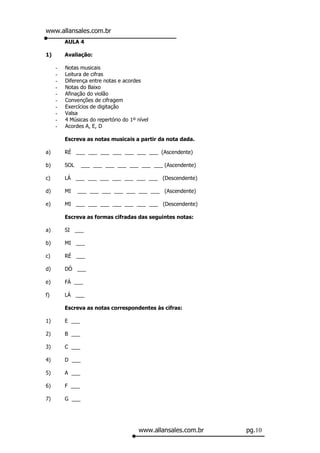 www.allansales.com.br
         AULA 4

1)       Avaliação:

     -   Notas musicais
     -   Leitura de cifras
     -   Diferença entre notas e acordes
     -   Notas do Baixo
     -   Afinação do violão
     -   Convenções de cifragem
     -   Exercícios de digitação
     -   Valsa
     -   4 Músicas do repertório do 1º nível
     -   Acordes A, E, D

         Escreva as notas musicais a partir da nota dada.

a)       RÉ ___ ___ ___ ___ ___ ___ ___ (Ascendente)

b)       SOL     ___ ___ ___ ___ ___ ___ ___ (Ascendente)

c)       LÁ ___ ___ ___ ___ ___ ___ ___ (Descendente)

d)       MI    ___ ___ ___ ___ ___ ___ ___ (Ascendente)

e)       MI ___ ___ ___ ___ ___ ___ ___ (Descendente)

         Escreva as formas cifradas das seguintes notas:

a)       SI ___

b)       MI ___

c)       RÉ ___

d)       DÓ ___

e)       FÁ ___

f)       LÁ ___

         Escreva as notas correspondentes às cifras:

1)       E ___

2)       B ___

3)       C ___

4)       D ___

5)       A ___

6)       F ___

7)       G ___




                                       www.allansales.com.br   pg.10
 