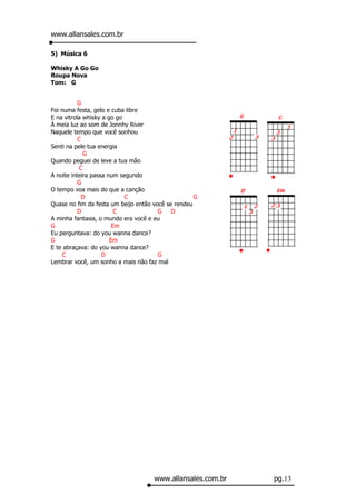 www.allansales.com.br

5) Música 6

Whisky A Go Go
Roupa Nova
Tom: G


           G
Foi numa festa, gelo e cuba libre
E na vitrola whisky a go go
À meia luz ao som de Jonnhy River
Naquele tempo que você sonhou
           C
Senti na pele tua energia
              G
Quando peguei de leve a tua mão
            C
A noite inteira passa num segundo
           G
O tempo voa mais do que a canção
             D              C                       G
Quase no fim da festa um beijo então você se rendeu
           D             C             G    D
A minha fantasia, o mundo era você e eu
G                       Em
Eu perguntava: do you wanna dance?
G                      Em
E te abraçava: do you wanna dance?
    C               D                  G
Lembrar você, um sonho a mais não faz mal




                                     www.allansales.com.br   pg.13
 