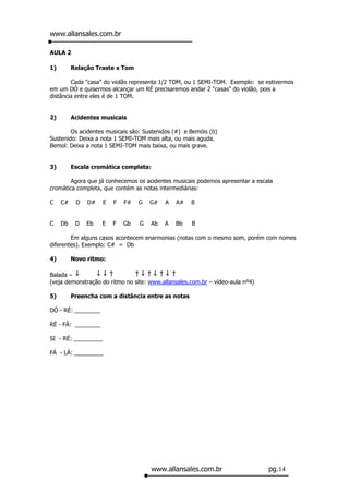 www.allansales.com.br

AULA 2

1)        Relação Traste x Tom

        Cada "casa" do violão representa 1/2 TOM, ou 1 SEMI-TOM. Exemplo: se estivermos
em um DÓ e quisermos alcançar um RÉ precisaremos andar 2 "casas" do violão, pois a
distância entre eles é de 1 TOM.


2)        Acidentes musicais

        Os acidentes musicais são: Sustenidos (#) e Bemóis (b)
Sustenido: Deixa a nota 1 SEMI-TOM mais alta, ou mais aguda.
Bemol: Deixa a nota 1 SEMI-TOM mais baixa, ou mais grave.


3)        Escala cromática completa:

        Agora que já conhecemos os acidentes musicais podemos apresentar a escala
cromática completa, que contém as notas intermediárias:

C    C#    D   D#    E   F   F#   G   G#   A   A#   B


C    Db    D   Eb   E    F   Gb   G   Ab   A   Bb   B

        Em alguns casos acontecem enarmonias (notas com o mesmo som, porém com nomes
diferentes). Exemplo: C# = Db

4)        Novo ritmo:

Balada –
(veja demonstração do ritmo no site: www.allansales.com.br – vídeo-aula nº4)

5)        Preencha com a distância entre as notas

DÓ - RÉ: ________

RÉ - FÁ: ________

SI - RÉ: _________

FÁ - LÁ: _________




                                       www.allansales.com.br                   pg.14
 