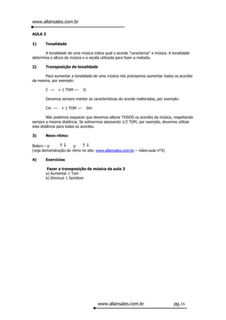 www.allansales.com.br

AULA 3

1)     Tonalidade

       A tonalidade de uma música indica qual o acorde "caracteriza" a música. A tonalidade
determina a altura da música e a escala utilizada para fazer a melodia.

2)     Transposição de tonalidade

      Para aumentar a tonalidade de uma música nós precisamos aumentar todos os acordes
da mesma, por exemplo:

       C --- + 1 TOM ---     D

       Devemos sempre manter as características do acorde inalteradas, por exemplo:

       Cm --- + 1 TOM ---        Dm

         Não podemos esquecer que devemos alterar TODOS os acordes da música, respeitando
sempre a mesma distância. Se estivermos abaixando 1/2 TOM, por exemplo, devemos utilizar
esta distância para todos os acordes.

3)     Novo ritmo:

Bolero – p             p
(veja demonstração do ritmo no site: www.allansales.com.br – vídeo-aula nº3)

4)     Exercícios

        Fazer a transposição da música da aula 3
       a) Aumentar 1 Tom
       b) Diminuir 1 Semitom




                                      www.allansales.com.br                      pg.16
 