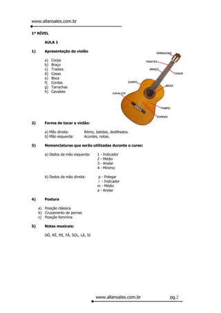 www.allansales.com.br

1º NÍVEL

        AULA 1

1)      Apresentação do violão

        a)   Corpo
        b)   Braço
        c)   Trastes
        d)   Casas
        e)   Boca
        f)   Cordas
        g)   Tarrachas
        h)   Cavalete




2)      Forma de tocar o violão:

        a) Mão direita:        Ritmo, batidas, dedilhados.
        b) Mão esquerda:       Acordes, notas.

3)      Nomenclaturas que serão utilizadas durante o curso:

        a) Dedos da mão esquerda:     1   -   Indicador
                                      2   -   Médio
                                      3   -   Anelar
                                      4   -   Mínimo

        b) Dedos da mão direita:       p - Polegar
                                       i - Indicador
                                      m - Médio
                                      a - Anelar

4)      Postura

     a) Posição clássica
     b) Cruzamento de pernas
     c) Posição feminina

5)      Notas musicais:

        DÓ, RÉ, MI, FÁ, SOL, LÁ, SI




                                      www.allansales.com.br   pg.2
 