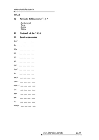 www.allansales.com.br

AULA 3

1)      Formação de tétrades: 7, 7+, Ø, º

        -   Fundamental
        -   Terça
        -   Quinta
        -   Sétima

2)      Músicas 5 e 6 do 4º Nível

3)      Construa os acordes

Cm7     ___ ___ ___ ___

DØ      ___ ___ ___ ___

E7+     ___ ___ ___ ___

F7      ___ ___ ___ ___

Gº      ___ ___ ___ ___

A7      ___ ___ ___ ___

C#7     ___ ___ ___ ___

Dm7     ___ ___ ___ ___

EØ      ___ ___ ___ ___

F#7+ ___ ___ ___ ___

Gm7      ___ ___ ___ ___

Abm7+ ___ ___ ___ ___

D#       ___ ___ ___ ___

Eb7      ___ ___ ___ ___

Fm      ___ ___ ___ ___

G7       ___ ___ ___ ___

A5+/7       ___ ___ ___ ___




                                    www.allansales.com.br   pg.37
 