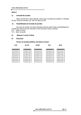 www.allansales.com.br

AULA 4

1)     Inversão de acordes

         Alguns acordes têm o baixo alterado, nestes casos o bordão deve obedecer a indicação
da cifra, como por exemplo: C/G (Dó com baixo em Sol)

2)     Possibilidades de inversão de acordes

        Nos casos de acordes com baixos alterados podemos utilizar todas as possibilidades de
inversão das notas do acorde, alterando a nota mais grava (baixo), exemplo:
C/ E - Baixo na Terça
C/ G - Baixo na Quinta

3)       Músicas 7 e 8 do 4º Nível

4)     Exercícios

       Formar os acordes pedidos, com baixo na terça:

     C/E             D/ F#             E/G#                F/A               G/B




                                      www.allansales.com.br                        pg.38
 