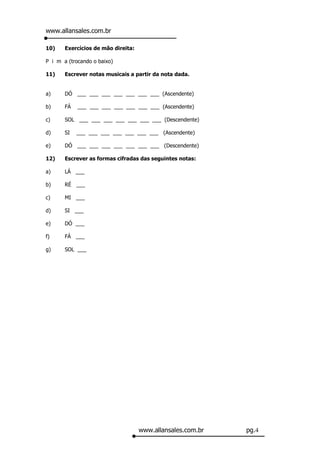 www.allansales.com.br

10)    Exercícios de mão direita:

P i m a (trocando o baixo)

11)    Escrever notas musicais a partir da nota dada.


a)     DÓ ___ ___ ___ ___ ___ ___ ___ (Ascendente)

b)     FÁ   ___ ___ ___ ___ ___ ___ ___ (Ascendente)

c)     SOL ___ ___ ___ ___ ___ ___ ___ (Descendente)

d)     SI   ___ ___ ___ ___ ___ ___ ___ (Ascendente)

e)     DÓ ___ ___ ___ ___ ___ ___ ___ (Descendente)

12)    Escrever as formas cifradas das seguintes notas:

a)     LÁ ___

b)     RÉ ___

c)     MI ___

d)     SI ___

e)     DÓ ___

f)     FÁ ___

g)     SOL ___




                                    www.allansales.com.br   pg.4
 