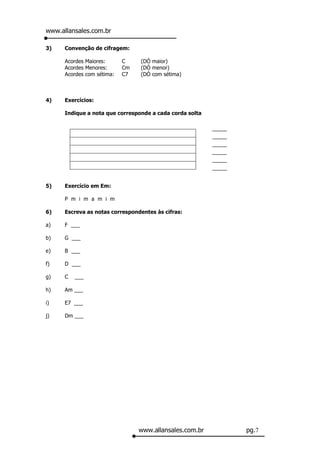 www.allansales.com.br

3)    Convenção de cifragem:

      Acordes Maiores:      C    (DÓ maior)
      Acordes Menores:      Cm   (DÓ menor)
      Acordes com sétima:   C7   (DÓ com sétima)



4)    Exercícios:

      Indique a nota que corresponde a cada corda solta

                                                          _____
                                                          _____
                                                          _____
                                                          _____
                                                          _____
                                                          _____


5)    Exercício em Em:

      P m i m a m i m

6)    Escreva as notas correspondentes às cifras:

a)    F ___

b)    G ___

e)    B ___

f)    D ___

g)    C   ___

h)    Am ___

i)    E7 ___

j)    Dm ___




                                 www.allansales.com.br            pg.7
 