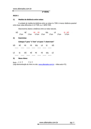 www.allansales.com.br
                                                  2º NÍVEL

AULA 1

1)          Medida de distância entre notas:

        A unidade de medida da distância entre as notas é o TOM. A menor distância possível
entre duas notas diferentes é 1/2 TOM, ou 1 SEMI-TOM.

            Descrevemos abaixo a distância entre as notas naturais.

      DÓ                RÉ             MI  FÁ           SOL          LÁ          SI DÓ
             1Tom             1Tom      ½Tom     1Tom         1Tom        1Tom    ½Tom

2)          Exercícios:

            Coloque T para "1 Tom" e S para "1 Semi-tom"

DÓ     RÉ      MI     FÁ    SOL    LÁ   SI    DÓ
  ____    ____    ____ ____    ____ ____ ____


LÁ          SI          DÓ          RÉ     MI     FÁ   SOL   LÁ
     ____        ____        ____     ____    ____ ____ ____

3)          Novo ritmo:

Rock –
(veja demonstração do ritmo no site: www.allansales.com.br – vídeo-aula nº2)




                                                www.allansales.com.br                    pg.11
 