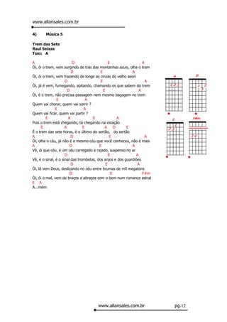 www.allansales.com.br

4)     Música 5

Trem das Sete
Raul Seixas
Tom: A

A                        D                      E                 A
Ói, ói o trem, vem surgindo de trás das montanhas azuis, olha o trem
                         D                E                 A
Ói, ói o trem, vem trazendo de longe as cinzas do velho aeon
                     D                    E                         A
Ói, já é vem, fumegando, apitando, chamando os que sabem do trem
                       D                    E                   A
Ói, é o trem, não precisa passagem nem mesmo bagagem no trem
                E                 A
Quem vai chorar, quem vai sorrir ?
               E                 A
Quem vai ficar, quem vai partir ?
         E             A             E                A
Pois o trem está chegando, tá chegando na estação
      E              A          E            A      D    E
É o trem das sete horas, é o último do sertão, do sertão
A                        D                       E                  A
Ói, olha o céu, já não é o mesmo céu que você conheceu, não é mais
A                       D                E                  A
Vê, ói que céu, é um céu carregado e rajado, suspenso no ar
                     D                          E             A
Vê, é o sinal, é o sinal das trombetas, dos anjos e dos guardiões
                         D                    E                A
Ói, lá vem Deus, deslizando no céu entre brumas de mil megatons
                        D                         E               F#m
Ói, ói o mal, vem de braços e abraços com o bem num romance astral
E A
A...mém




                                      www.allansales.com.br             pg.12
 