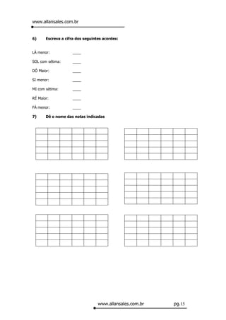 www.allansales.com.br


6)     Escreva a cifra dos seguintes acordes:


LÁ menor:            ____

SOL com sétima:      ____

DÓ Maior:            ____

SI menor:            ____

MI com sétima:       ____

RÉ Maior:            ____

FÁ menor:            ____

7)     Dê o nome das notas indicadas




                                  www.allansales.com.br   pg.15
 