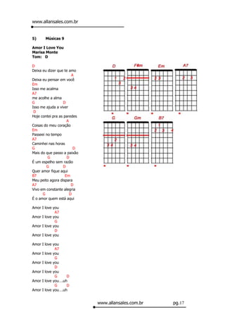 www.allansales.com.br


5)     Músicas 9

Amor I Love You
Marisa Monte
Tom: D

D
Deixa eu dizer que te amo
                        A
Deixa eu pensar em você
Em
Isso me acalma
A7
me acolhe a alma
G                 D
Isso me ajuda a viver
 D
Hoje contei pra as paredes
                     A
Coisas do meu coração
Em
Passeei no tempo
A7
Caminhei nas horas
G                        D
Mais do que passo a paixão
         G           D
É um espelho sem razão
        G         D
Quer amor fique aqui
B7                  Em
Meu peito agora dispara
A7                      D
Vivo em constante alegria
      G                D
É o amor quem está aqui

Amor I love you
             A7
Amor I love you
             G
Amor I love you
             D
Amor I love you

Amor I love you
             A7
Amor I love you
             G
Amor I love you
             D
Amor I love you
             G     D
Amor I love you….uh
             G     D
Amor I love you….uh


                             www.allansales.com.br   pg.17
 